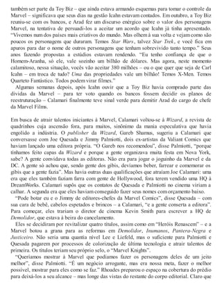 também ser parte da Toy Biz – que ainda estava armando esquemas para tomar o controle da
Marvel – significava que seus dias na gestão Icahn estavam contados. Em outubro, a Toy Biz
reuniu-se com os bancos, e Arad fez um discurso enérgico sobre o valor dos personagens
Marvel, na tentativa de persuadi-los a aceitar um acordo que Icahn já tinha apresentado.
“Vivemos num dos países mais criativos do mundo. Mas olhem à sua volta e vejam como são
poucos os personagens que duraram. Temos Star Wars, talvez Star Trek, e você fica em
apuros para dar o nome de outros personagens que tenham sobrevivido tanto tempo.” Seus
anos fazendo propostas a estúdios estavam rendendo. “Eu tenho confiança de que o
Homem-Aranha, só ele, vale sozinho um bilhão de dólares. Mas agora, neste momento
calamitoso, nessa situação, vocês vão aceitar 380 milhões – ou o que quer que seja de Carl
Icahn – em troca de tudo? Uma das propriedades vale um bilhão! Temos X-Men. Temos
Quarteto Fantástico. Todos podem virar filmes.”
Algumas semanas depois, após Icahn ouvir que a Toy Biz havia comprado parte das
dívidas da Marvel – para ter voto quando os bancos fossem decidir os planos de
reestruturação – Calamari finalmente teve sinal verde para demitir Arad do cargo de chefe
da Marvel Films.
Em busca de atrair talentos iniciantes à Marvel, Calamari voltou-se à Wizard, a revista de
quadrinhos cuja ascensão fora, para muitos, sinônimo da mania especulativa que havia
engolido a indústria. O publisher da Wizard, Gareb Shamus, sugeriu a Calamari que
conversasse com Joe Quesada e Jimmy Palmiotti, dois ex-artistas da Valiant Comics que
haviam lançado uma editora própria. “O Gareb nos recomendou”, disse Palmiotti, “porque
tínhamos feito capas da Wizard e porque a gente organizava muita festa em Nova York,
sabe? A gente convidava todas as editoras. Não era para jogar o joguinho da Marvel e da
DC. A gente só achou que, sendo gente dos gibis, devíamos beber, farrear e comemorar os
gibis que a gente fazia”. Mas havia outras duas qualificações que atraíam Joe Calamari: uma
era que eles também faziam farra com gente de Hollywood, fora terem vendido uma HQ à
DreamWorks. Calamari supôs que os contatos de Quesada e Palmiotti no cinema viriam a
calhar. A segunda era que eles haviam conseguido fazer seus nomes com orçamento baixo.
“Pode botar eu e o Jimmy de editores-chefes da Marvel Comics”, disse Quesada – com
sua cara de bebê, cabelos espetados e brincos – a Calamari, “e a gente conserta a editora”.
Para começar, eles trariam o diretor de cinema Kevin Smith para escrever a HQ de
Demolidor, que estava à beira do cancelamento.
Eles se decidiram por revitalizar quatro títulos, assim como em “Heróis Renascem” – e a
Marvel botou a grana para as reformas em Demolidor, Inumanos, Pantera-Negra e
Justiceiro. Não seria uma quantia nível Lee e Liefeld, mas o suficiente para Palmiotti e
Quesada pagarem por processos de colorização de última tecnologia e atrair talentos de
primeira. Os títulos teriam seu próprio selo, o “Marvel Knights”.
“Queríamos mostrar à Marvel que podíamos fazer os personagens deles de um jeito
melhor”, disse Palmiotti. “É um negócio arrogante, mas era nossa meta, fazer o melhor
possível, mostrar para eles como se faz.” Rhoades preparou o espaço na cobertura do prédio
para deixá-los a seu alcance – mas longe das vistas do restante do corpo editorial. Claro que
 