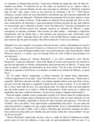 os veteranos se aborreceram na hora. “Estávamos olhando um mapa das salas da Marvel”,
lembrou um editor. “O editorial era no 10o andar, os executivos no 11., depois vinha a
cobertura. Eles estavam falando em dar uma renovada na cobertura, e Palmiotti comentou
algo do tipo ‘olhe, agora vocês só vão precisar da cobertura e do 11.’”. Bob Harras
começou a receber cartas de seus funcionários reclamando que não estavam competindo de
igual para igual, que Quesada e Palmiotti tinham um orçamento flexível para superar o resto
da Marvel em termos criativos. “Todo mundo no editorial havia passado por dois ou três
anos consecutivos de demissões e uma preocupação bastante presente de que tudo poderia
ser terceirizado, que o editorial ia fechar”, disse Tom Brevoort. “Uma das reclamações era
que, se vocês dessem acesso aos mesmos recursos ao editorial da Marvel, a gente
conseguiria os mesmos resultados. Mas ficamos de mãos atadas – amarrados à impressão
ultrapassada, não de último tipo, e eles podiam usar processos mais sofisticados para
embelezar os gibis.” Quesada tratava de visitar a sala de Bob Harras, sempre que possível,
para mostrar que era parte da equipe. Mas Harras nunca foi visitá-lo na cobertura.
Enquanto isso, pela segunda vez em pouco mais de um ano, versões reformuladas de Capitão
América, Vingadores, Quarteto Fantástico e Homem de Ferro chegavam às bancas. Dessa
vez, adotou-se uma abordagem fundacional, com tradicionalistas como Kurt Busiek e Mark
Waid nos roteiros, e o artista superstar George Pérez de volta à Marvel pela primeira vez
em vinte anos.
A estratégia chamava-se “Heróis Retornam” e era fácil confundi-la com “Heróis
Renascem”, a qual ela substituía – bom, todo mundo já estava com torcicolo. Os executivos
que haviam aprovado os últimos relançamentos nem estavam mais na Marvel. “É quase uma
zona de guerra”, lembrou um funcionário de nível sênior. “No dia a dia você não sabia se
tinha de se reportar a Scott Sassa, ao Calamari, ao Icahn ou ao tribunal de falência, ou quem
fosse.”
No 11o andar, Harras empreendia o esforço hercúleo de manter todos atualizados.
“Entrava alguém novo lá no topo”, disse Tom Brevoort, “e eles anunciavam: ‘Vamos para a
esquerda’. Bob dava um jeito em tudo, e na semana seguinte entrava outro que dizia ‘cacete,
por que vocês tão indo para a esquerda? A gente tem de ir para a direita’. E aí ele tinha de
dar a volta e fazer tudo de novo. Era uma loucura total. Ele tinha de lidar com uma empresa
que não tinha certeza se ia cobrir a folha de funcionários. Ainda assim era a editora de
quadrinhos que mais vendia na história, e ele precisava manter a máquina funcionando”.
Parte da equipe, contudo, estava começando a perder a fé. Harras nunca foi conhecido por
ser claro, e seus colegas agora reclamavam que ele ficava cada vez mais entocado em sua
sala, a portas fechadas, esperando as deixas de cada executivo que aparecia. “Um líder de
verdade”, disse um editor, “teria aproveitado a oportunidade para dizer: ‘Lá em cima está
uma porta giratória; ninguém vê o que a gente anda fazendo. Essa é a oportunidade de deixar
minha marca em toda a linha, e dar a todos a liderança que precisam, enquanto ela durar.
Esse castelo de cartas pode cair amanhã, mas pelo menos vamos dar o nosso melhor’. Só que
ele ficou sem ação”.
“Heróis Retornam” representou um pico, mas as vendas da Marvel continuavam caindo,
assim como do resto da indústria, a uma razão de aproximadamente 20% ao ano. E os
 