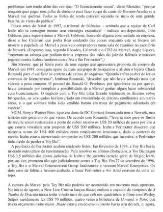 problemas iam muito além das revistas. “O licenciamento secou”, disse Rhoades, “porque
ninguém quer pagar uma pilha de dinheiro para fazer roupa de cama do Homem-Aranha se a
Marvel vai quebrar. Todas as fontes de renda estavam secando no meio de uma grande
batalha, às vistas do público”.
Pouco antes do Natal de 1997, o tribunal de falências – sentindo que a equipe de Carl
Icahn não ia conseguir montar uma estratégia executável – indicou um depositário, John
Gibbons, para supervisionar a Marvel. Gibbons, buscando alguma continuidade na empresa,
disse a Joe Calamari que podia ficar cuidando das coisas enquanto este se focava em
mostrar a papelada da Marvel a possíveis compradores numa sala de reuniões no escritório
de Newark. (Enquanto isso, segundo Rhoades, Calamari e o CFO da Marvel, Augie Liguori,
“meteram na cabeça que podiam tirar a empresa das mãos do juiz de falência e estavam
jogando contra Icahn e também contra Avi e Ike Perlmutter”.)
Jim Shooter, que já fizera parte de uma equipe que apresentara proposta de compra da
Marvel em 1988, conseguiu apoio de mais um grupo de banqueiros e alistou o lojista Chuck
Rozanski para classificar as centenas de caixas de arquivos. “Quando enfim acabei de ler os
contratos de licenciamento”, lembrou Rozanski, “descobri que não havia sobrado nada que
valesse a pena comprar. O pessoal do Ronald O. Perelman, por ignorância ou por querer,
havia arruinado por completo a possibilidade de a Marvel ganhar algum lucro substancial
com licenciamento. O negócio com a Toy Biz tinha ferrado totalmente os direitos sobre
brinquedos, os advogados haviam criado um emaranhado de direitos conflitantes em outras
áreas, e o que sobrava tinha sido vendido barato em troca de pagamento adiantado em
espécie”.
MGM, Sony e Warner Bros. (que era dona da DC Comics) foram cada uma a Newark, mas
também não gostaram do que viram. De acordo com Rozanski, “levaria anos para os fluxos
de receita serem restaurados a ponto de cobrir mesmo os US$ 20 milhões de juros por ano a
que estaria vinculada uma proposta de US$ 200 milhões. Icahn e Perlmutter disseram que
números acima de US$ 400 milhões eram simplesmente irracionais, dado o contexto de
receio. Icahn estava aterrorizado em perder os US$ 200 milhões que investira, e Perlmutter
tinha medo de perder a Toy Biz”.
A paciência de Perlmutter acabou rendendo frutos. Em fevereiro de 1998, a Toy Biz havia
montado outro plano de reestruturação. Para resolver os últimos obstáculos, a Toy Biz pagou
US$ 3,5 milhões dos custos judiciais de Icahn e lhe garantiu isenção geral de litígio; Icahn,
por sua vez, prometeu não agir judicialmente contra a Toy Biz. Em 27 de setembro de 1998,
a Toy Biz e o Marvel Entertainment Group fundiram-se e viraram Marvel Enterprises. Os
dois anos de falência haviam acabado, e Isaac Perlmutter e Avi Arad estavam de volta ao
topo.
A captura da Marvel pela Toy Biz não poderia ter acontecido em momento mais oportuno.
No início de agosto, a New Line Cinema lançou Blade; embora o caçador de vampiros de A
Tumba de Drácula nunca tenha virado mais do que cult nos quadrinhos, o filme com Wesley
Snipes rapidamente fez US$ 70 milhões, quatro vezes a bilheteria de Howard, o Pato, que
tivera orçamento muito maior. Blade estava em desenvolvimento havia uma década, e, agora,
 