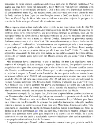 transeuntes do metrô usavam jaquetas do Justiceiro e camisetas do Quarteto Fantástico.) “Eu
queria que meu herói fosse um renegado”, disse Morrison, “um rebelde inflamado com
desejo justificável de destruição em massa”. Dali a dois anos seria impensável demonstrar
tal comportamento numa HQ, mas naquela curta janela da virada do século, diante do pano
de fundo realista de Sem Logo, das manifestações contra a OMC em Seattle e de Bush vs.
Gore, o Marvel Boy de Grant Morrison revitalizou a emoção conjunta do perigo e da
relevância. Fazia anos que a Marvel não se arriscava tanto.
Mas a empresa ainda estava quebrada, sobrevivendo de um empréstimo-ponte de US$ 200
milhões que logo teria de ser quitado. A primeira ordem do dia de Perlmutter foi encerrar os
contratos mais caros com executivos, que pesavam nas finanças da empresa. Stan Lee não
ficou preocupado ao ouvir a notícia. Seu acordo vitalício de US$ 500 mil anuais era um caso
especial – afinal, ele era o rosto da Marvel Comics. Tampouco se preocupou quando
Perlmutter convocou-o a vir a Nova York. “Ike me recebeu como se eu fosse o irmão que ele
nunca conhecera”, lembrou Lee, “dizendo como eu era importante para ele e para a empresa
e garantindo que eu ia ganhar mais dinheiro do que antes dali em diante. Pensei comigo
mesmo: Putz, por que as pessoas dizem que ele é um cara frio?”. Então, Perlmutter lhe
apresentou um contrato de dois anos com metade de seu salário anterior. Lee ficou atônito.
Depois de ser tratado como nobre por Bill Bevins, pensou ele, era como voltar a Martin
Goodman.
Mas Perlmutter havia subestimado o que a lealdade de Stan Lee significava para a
empresa. O advogado de Lee começou a negociar. Sem contrato, Lee poderia contestar a
propriedade de alguns dos personagens que a Marvel havia, em diversas ocasiões dessas
três décadas, o creditado como criador. Mesmo que Lee não conseguisse armar um processo,
o prejuízo à imagem da Marvel seria devastador. As duas partes acabaram acertando um
aumento de salário para US$ 810 mil (com generosos acréscimos anuais), mais uma pensão
anual de US$ 500 mil para sua esposa, mais US$ 125 mil para escrever a tira de jornal do
Homem-Aranha e colossais 10% de todo o lucro com filme e televisão que a Marvel tivesse.
Não bastasse isso, o novo contrato não previa exclusividade, de forma que Lee poderia
complementar sua renda de outras formas – aliás, quando ele reassinou contrato com a
Marvel, já estava armando uma empresa de internet chamada Stan Lee Media.
Enquanto o advogado de Lee jogava duro, Perlmutter poupou dinheiro pondo executivos na
rua. Mandou embora Joe Calamari (que há apenas um ano havia pessoalmente demitido Avi
Arad), Shirrel Rhoades e mais meia dúzia. Então, recontratou Jerry Calabrese para botar
mais editores na rua. Em questão de semanas, boa parte dos funcionários tinha sido mandada
embora; o número de editores caiu de trinta para seis. Mais títulos foram cancelados. Toda
sexta-feira, os integrantes da equipe em redução tinham de pensar a qual facção das festas de
despedida podiam comparecer.174 Uma vez demitido, o funcionário recebia instruções para
deixar seus pertences numa caixa para inspeção e só depois sair do prédio. Se a caixa
contivesse revistas nas quais o funcionário houvesse trabalhado, elas seriam removidas –
eram propriedade da editora, insistiu Perlmutter.
A especulação de que a Marvel em breve contrataria concorrentes para produzir sua linha
 