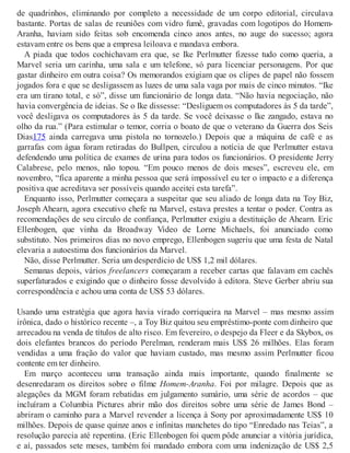 de quadrinhos, eliminando por completo a necessidade de um corpo editorial, circulava
bastante. Portas de salas de reuniões com vidro fumê, gravadas com logotipos do Homem-
Aranha, haviam sido feitas sob encomenda cinco anos antes, no auge do sucesso; agora
estavam entre os bens que a empresa leiloava e mandava embora.
A piada que todos cochichavam era que, se Ike Perlmutter fizesse tudo como queria, a
Marvel seria um carinha, uma sala e um telefone, só para licenciar personagens. Por que
gastar dinheiro em outra coisa? Os memorandos exigiam que os clipes de papel não fossem
jogados fora e que se desligassem as luzes de uma sala vaga por mais de cinco minutos. “Ike
era um tirano total, e só”, disse um funcionário de longa data. “Não havia negociação, não
havia convergência de ideias. Se o Ike dissesse: “Desliguem os computadores às 5 da tarde”,
você desligava os computadores às 5 da tarde. Se você deixasse o Ike zangado, estava no
olho da rua.” (Para estimular o temor, corria o boato de que o veterano da Guerra dos Seis
Dias175 ainda carregava uma pistola no tornozelo.) Depois que a máquina de café e as
garrafas com água foram retiradas do Bullpen, circulou a notícia de que Perlmutter estava
defendendo uma política de exames de urina para todos os funcionários. O presidente Jerry
Calabrese, pelo menos, não topou. “Em pouco menos de dois meses”, escreveu ele, em
novembro, “fica aparente a minha pessoa que será impossível eu ter o impacto e a diferença
positiva que acreditava ser possíveis quando aceitei esta tarefa”.
Enquanto isso, Perlmutter começara a suspeitar que seu aliado de longa data na Toy Biz,
Joseph Ahearn, agora executivo chefe na Marvel, estava prestes a tentar o poder. Contra as
recomendações de seu círculo de confiança, Perlmutter exigiu a destituição de Ahearn. Eric
Ellenbogen, que vinha da Broadway Video de Lorne Michaels, foi anunciado como
substituto. Nos primeiros dias no novo emprego, Ellenbogen sugeriu que uma festa de Natal
elevaria a autoestima dos funcionários da Marvel.
Não, disse Perlmutter. Seria um desperdício de US$ 1,2 mil dólares.
Semanas depois, vários freelancers começaram a receber cartas que falavam em cachês
superfaturados e exigindo que o dinheiro fosse devolvido à editora. Steve Gerber abriu sua
correspondência e achou uma conta de US$ 53 dólares.
Usando uma estratégia que agora havia virado corriqueira na Marvel – mas mesmo assim
irônica, dado o histórico recente –, a Toy Biz quitou seu empréstimo-ponte com dinheiro que
arrecadou na venda de títulos de alto risco. Em fevereiro, o despejo da Fleer e da Skybox, os
dois elefantes brancos do período Perelman, renderam mais US$ 26 milhões. Elas foram
vendidas a uma fração do valor que haviam custado, mas mesmo assim Perlmutter ficou
contente em ter dinheiro.
Em março aconteceu uma transação ainda mais importante, quando finalmente se
desenredaram os direitos sobre o filme Homem-Aranha. Foi por milagre. Depois que as
alegações da MGM foram rebatidas em julgamento sumário, uma série de acordos – que
incluíram a Columbia Pictures abrir mão dos direitos sobre uma série de James Bond –
abriram o caminho para a Marvel revender a licença à Sony por aproximadamente US$ 10
milhões. Depois de quase quinze anos e infinitas manchetes do tipo “Enredado nas Teias”, a
resolução parecia até repentina. (Eric Ellenbogen foi quem pôde anunciar a vitória jurídica,
e aí, passados sete meses, também foi mandado embora com uma indenização de US$ 2,5
 