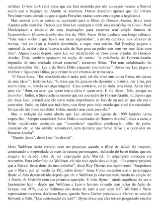 milhões. O New York Post disse que ele fora demitido por não conseguir vender a Marvel
assim que a bagunça do Aranha se resolveu. Outros disseram apenas que ele irritara
Perelman vezes demais ou que alugara Porsches muitas vezes em viagens a negócios.)
Mas mesmo com as coisas se acertando para o filme do Homem-Aranha, havia mais
disputas pelo caminho. Depois que Stan Lee começou a abrir suas memórias na Comic Book
Marketplace a respeito de suas inspirações para escrever uma edição famosa de
Surpreendente Homem-Aranha dos fins de 1965, Steve Ditko quebrou seu longo silêncio.
“Stan nunca soube o que havia nos meus argumentos”, o artista escreveu aos editores da
revista, “até eu levar a história desenhada, a capa, meu roteiro. Sol Brodsky pegava o
material da minha mão e levava à sala de Stan para eu poder sair sem ver nem falar com
Stan”. Alguns meses depois, após Lee ser identificado na Time como criador do Homem-
Aranha, Ditko também apareceu na seção de cartas: “A existência do Homem-Aranha
dependia de uma entidade visual concreta”, escreveu Ditko. “Foi uma colaboração do
roteirista-editor Stan Lee e de Steve Ditko enquanto cocriadores.” Dessa vez Lee pegou o
telefone e ligou para Ditko, pela primeira vez em mais de trinta anos.
“O Steve disse: ‘Ter uma ideia não é nada, pois até ela virar uma coisa física, não passa
de uma ideia’”, lembrou Lee. “E disse que foi preciso ele desenhar a história, dar à luz, por
assim dizer, ou fazê-la ser algo tangível. Caso contrário, eu só tinha uma ideia. Aí eu falei
para ele: ‘Bom, eu acho que quem tem a ideia é quem cria. E ele disse: ‘Não, porque eu
desenhei’. Enfim, o Steve achava mesmo que era cocriador do Homen-Aranha. E, depois que
ele disse isso, entendi que ele dava muita importância ao fato de eu aceitar que ele era o
cocriador. Então, eu falei que tudo bem, vou dizer para todo mundo que você é o cocriador.
Só que ele não ficou satisfeito. Então, mandei uma carta para ele.”
Mas a redação da carta aberta que Lee enviou em agosto de 1999 também virou
empecilho. “Sempre considerei Steve Ditko o cocriador do Homem-Aranha”, dizia a carta, e
Ditko rapidamente assinalou que “‘considerei’ significar ponderação, olhar de perto,
examinar etc., e não admitir, reconhecer, nem declarar que Steve Ditko é o cocriador do
Homem-Aranha”.
“Depois dessa”, disse Lee, “eu desisti”.
Marv Wolfman havia entrado com um processo quando o filme de Blade foi lançado,
contestando a propriedade de mais de setenta personagens, incluindo do herói titular, que ele
alegava ter criado antes de ser empregado pela Marvel. O julgamento começou em
novembro. Para infortúnio de Wolfman, ele não teve apoio dos colegas. “Eu sempre presumi
que a Marvel fosse dona do meu trabalho”, disse Roy Thomas em depoimento. “Suspeitava
que o Marv, por ter vindo da DC, sabia disso.” Gene Colan sustentou que o personagem
Blade só fora desenvolvido depois que ele e Wolfman já estavam trabalhando na edição de
A Tumba de Drácula com sua primeira aparição. E John Byrne – ainda orgulhoso de ser o
funcionário leal – depôs que Wolfman e Lein o haviam avisado num jantar de Ação de
Graças, em 1975, que as “editoras são donas de tudo o que você faz”. Wolfman e Wein
expressaram surpresa, declarou Byrne, quando Steve Gerber processou a Marvel no caso de
Howard, o Pato. “Que sustentação ele tem?”, Byrne disse que eles teriam perguntado em alto
 