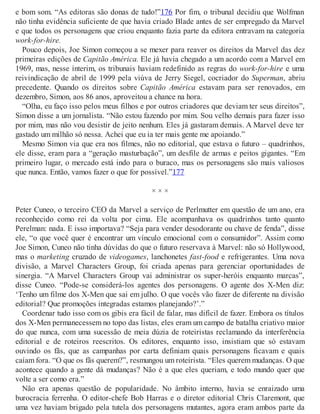 e bom som. “As editoras são donas de tudo!”176 Por fim, o tribunal decidiu que Wolfman
não tinha evidência suficiente de que havia criado Blade antes de ser empregado da Marvel
e que todos os personagens que criou enquanto fazia parte da editora entravam na categoria
work-for-hire.
Pouco depois, Joe Simon começou a se mexer para reaver os direitos da Marvel das dez
primeiras edições de Capitão América. Ele já havia chegado a um acordo com a Marvel em
1969, mas, nesse ínterim, os tribunais haviam redefinido as regras do work-for-hire e uma
reivindicação de abril de 1999 pela viúva de Jerry Siegel, cocriador do Superman, abriu
precedente. Quando os direitos sobre Capitão América estavam para ser renovados, em
dezembro, Simon, aos 86 anos, aproveitou a chance na hora.
“Olha, eu faço isso pelos meus filhos e por outros criadores que deviam ter seus direitos”,
Simon disse a um jornalista. “Não estou fazendo por mim. Sou velho demais para fazer isso
por mim, mas não vou desistir de jeito nenhum. Eles já gastaram demais. A Marvel deve ter
gastado um milhão só nessa. Achei que eu ia ter mais gente me apoiando.”
Mesmo Simon via que era nos filmes, não no editorial, que estava o futuro – quadrinhos,
ele disse, eram para a “geração masturbação”, um desfile de armas e peitos gigantes. “Em
primeiro lugar, o mercado está indo para o buraco, mas os personagens são mais valiosos
que nunca. Então, vamos fazer o que for possível.”177
× × ×
Peter Cuneo, o terceiro CEO da Marvel a serviço de Perlmutter em questão de um ano, era
reconhecido como rei da volta por cima. Ele acompanhava os quadrinhos tanto quanto
Perelman: nada. E isso importava? “Seja para vender desodorante ou chave de fenda”, disse
ele, “o que você quer é encontrar um vínculo emocional com o consumidor”. Assim como
Joe Simon, Cuneo não tinha dúvidas do que o futuro reservava à Marvel: não só Hollywood,
mas o marketing cruzado de videogames, lanchonetes fast-food e refrigerantes. Uma nova
divisão, a Marvel Characters Group, foi criada apenas para gerenciar oportunidades de
sinergia. “A Marvel Characters Group vai administrar os super-heróis enquanto marcas”,
disse Cuneo. “Pode-se considerá-los agentes dos personagens. O agente dos X-Men diz:
‘Tenho um filme dos X-Men que sai em julho. O que vocês vão fazer de diferente na divisão
editorial? Que promoções integradas estamos planejando?’.”
Coordenar tudo isso com os gibis era fácil de falar, mas difícil de fazer. Embora os títulos
dos X-Men permanecessem no topo das listas, eles eram um campo de batalha criativo maior
do que nunca, com uma sucessão de meia dúzia de roteiristas reclamando da interferência
editorial e de roteiros reescritos. Os editores, enquanto isso, insistiam que só estavam
ouvindo os fãs, que as campanhas por carta definiam quais personagens ficavam e quais
caíam fora. “O que os fãs querem?”, resmungou um roteirista. “Eles querem mudanças. O que
acontece quando a gente dá mudanças? Não é a que eles queriam, e todo mundo quer que
volte a ser como era.”
Não era apenas questão de popularidade. No âmbito interno, havia se enraizado uma
burocracia ferrenha. O editor-chefe Bob Harras e o diretor editorial Chris Claremont, que
uma vez haviam brigado pela tutela dos personagens mutantes, agora eram ambos parte da
 