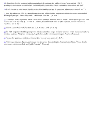 9 O Santo é um detetive amador e ladrão, protagonista de livros do escritor britânico Leslie Charteris desde 1928. O
personagem estrelou uma série de livros e ganhou adaptações para rádio, cinema e quadrinhos, entre outras. (N. do T.)
10 Syndicates são as agências que distribuem material editorial, como tiras de quadrinhos, a jornais e revistas. (N. do T.)
11 Num depoimento em 1966, Jack Kirby lembra-se de uma origem distinta: “Durante nossa conversa, fomos montando um
personagem principal e então começamos a construir em torno dele”. (N. do A.)
12 “Ele não era muito chegado nos outros”, disse Simon. “Também tinha uma parte na Archie Comics, que na época era MLJ.
Maurice era o ‘M’ da ‘MLJ’. (O ex-sócio de Goodman, Louis Silberkleit, era o ‘L’.) Foi ideia dele, eu ficar com 25% de
royalties.” (N. do A.)
13 Franklin Delano Roosevelt, presidente dos EUA de 1933 a 1945. (N. do T.)
14 Em 1953, um pioneiro de Chicago emprestou dinheiro de família e amigos para criar uma nova revista chamada Stag Party.
Goodman reclamou. Aí o jovem empresário, Hugh Hefner, mudou o nome da revista para Playboy. (N. do A.)
15 No caso dos quadrinhos românticos, Simon e Kirby inventaram o gênero. (N. do A.)
16 “É óbvio que tínhamos, digamos, certo rancor por não sermos donos do Capitão América”, disse Simon. “Nossa ideia foi
mostrar para eles como se fazia um Capitão América.” (N. do A.)
 