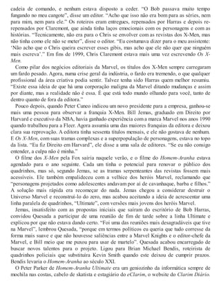 cadeia de comando, e nenhum estava disposto a ceder. “O Bob passava muito tempo
fungando no meu cangote”, disse um editor. “Acho que isso não era bom para as séries, nem
para mim, nem para ele.” Os roteiros eram entregues, repensados por Harras e depois re-
repensados por Claremont, que ainda tinha laços emocionais com os personagens e com as
histórias. “Tecnicamente, não era para o Chris se envolver com as revistas dos X-Men, mas
não tinha como ele não se meter”, disse o editor. “Eu costumava dizer para o meu assistente:
‘Não acho que o Chris queira escrever esses gibis, mas acho que ele não quer que ninguém
mais escreva’.” Em fins de 1999, Chris Claremont estava mais uma vez escrevendo Os X-
Men.
Como pilar dos negócios editoriais da Marvel, os títulos dos X-Men sempre carregaram
um fardo pesado. Agora, numa crise geral da indústria, o fardo era tremendo, o que qualquer
profissional da área criativa podia sentir. Talvez tenha sido Harras quem melhor resumiu.
“Existe essa ideia de que há uma corporação maligna da Marvel ditando mudanças e assim
por diante, mas a realidade não é essa. É que está todo mundo olhando para você, tanto de
dentro quanto de fora da editora.”
Pouco depois, quando Peter Cuneo indicou um novo presidente para a empresa, ganhou-se
mais uma pessoa para observar a franquia X-Men. Bill Jemas, graduado em Direito por
Harvard e executivo da NBA, havia ganhado experiência com a marca Marvel nos anos 1990
quando trabalhou para a Fleer. Agora assumia uma das maiores franquias da editora e deixou
clara sua reprovação. A editora tinha sessenta títulos mensais, e ele não gostava de nenhum.
E Os X-Men, com suas tramas complexas e a superpopulação de personagens, estava no topo
da lista. “Eu fiz Direito em Harvard”, ele disse a uma sala de editores. “Se eu não consigo
entender, a culpa não é minha.”
O filme dos X-Men pela Fox sairia naquele verão, e o filme do Homem-Aranha estava
agendado para o ano seguinte. Cada um tinha o potencial para renovar o público dos
quadrinhos, mas só, segundo Jemas, se as tramas serpenteantes das revistas fossem mais
acessíveis. Ele também empalideceu com a velhice dos heróis Marvel, reclamando que
“personagens projetados como adolescentes andavam por aí de cavanhaque, barba e filhos.”
A solução mais rápida era recomeçar do nada. Jemas chegou a considerar destruir o
Universo Marvel e reconstruí-lo do zero, mas acabou aceitando a ideia de acrescentar uma
linha paralela de quadrinhos, “Ultimate”, com versões mais jovens dos heróis Marvel.
Jemas, insatisfeito com as propostas iniciais que saíram do escritório de Bob Harras,
convidou Quesada a participar de uma reunião de fim de tarde sobre a linha Ultimate e
explicou por que não estava dando certo. “Foi uma das reuniões mais desagradáveis que tive
na Marvel”, lembrou Quesada, “porque em termos políticos eu queria que tudo corresse da
forma mais suave e que não houvesse saliências entre a Marvel Knights e o editor-chefe da
Marvel, e Bill meio que me puxou para usar de martelo”. Quesada acabou encarregado de
buscar novos talentos para o projeto. Ligou para Brian Michael Bendis, roteirista de
quadrinhos policiais que substituíra Kevin Smith quando este deixou de cumprir prazos.
Bendis levaria o Homem-Aranha ao século XXI.
O Peter Parker de Homem-Aranha Ultimate era um geniozinho da informática sempre de
mochila nas costas, cabelo de skatista e estagiário do eClarim, o website do Clarim Diário.
 