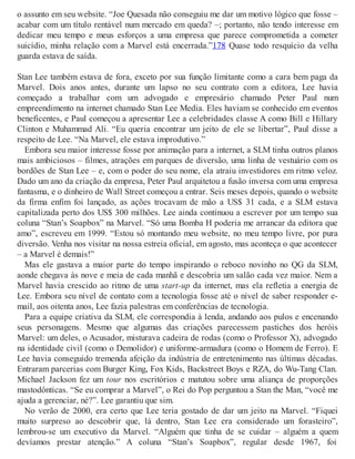 o assunto em seu website. “Joe Quesada não conseguiu me dar um motivo lógico que fosse –
acabar com um título rentável num mercado em queda? –; portanto, não tendo interesse em
dedicar meu tempo e meus esforços a uma empresa que parece comprometida a cometer
suicídio, minha relação com a Marvel está encerrada.”178 Quase todo resquício da velha
guarda estava de saída.
Stan Lee também estava de fora, exceto por sua função limitante como a cara bem paga da
Marvel. Dois anos antes, durante um lapso no seu contrato com a editora, Lee havia
começado a trabalhar com um advogado e empresário chamado Peter Paul num
empreendimento na internet chamado Stan Lee Media. Eles haviam se conhecido em eventos
beneficentes, e Paul começou a apresentar Lee a celebridades classe A como Bill e Hillary
Clinton e Muhammad Ali. “Eu queria encontrar um jeito de ele se libertar”, Paul disse a
respeito de Lee. “Na Marvel, ele estava improdutivo.”
Embora seu maior interesse fosse por animação para a internet, a SLM tinha outros planos
mais ambiciosos – filmes, atrações em parques de diversão, uma linha de vestuário com os
bordões de Stan Lee – e, com o poder do seu nome, ela atraiu investidores em ritmo veloz.
Dado um ano da criação da empresa, Peter Paul arquitetou a fusão inversa com uma empresa
fantasma, e o dinheiro de Wall Street começou a entrar. Seis meses depois, quando o website
da firma enfim foi lançado, as ações trocavam de mão a US$ 31 cada, e a SLM estava
capitalizada perto dos US$ 300 milhões. Lee ainda continuou a escrever por um tempo sua
coluna “Stan’s Soapbox” na Marvel. “Só uma Bomba H poderia me arrancar da editora que
amo”, escreveu em 1999. “Estou só montando meu website, no meu tempo livre, por pura
diversão. Venha nos visitar na nossa estreia oficial, em agosto, mas aconteça o que acontecer
– a Marvel é demais!”
Mas ele gastava a maior parte do tempo inspirando o reboco novinho no QG da SLM,
aonde chegava às nove e meia de cada manhã e descobria um salão cada vez maior. Nem a
Marvel havia crescido ao ritmo de uma start-up da internet, mas ela refletia a energia de
Lee. Embora seu nível de contato com a tecnologia fosse até o nível de saber responder e-
mail, aos oitenta anos, Lee fazia palestras em conferências de tecnologia.
Para a equipe criativa da SLM, ele correspondia à lenda, andando aos pulos e encenando
seus personagens. Mesmo que algumas das criações parecessem pastiches dos heróis
Marvel: um deles, o Acusador, misturava cadeira de rodas (como o Professor X), advogado
na identidade civil (como o Demolidor) e uniforme-armadura (como o Homem de Ferro). E
Lee havia conseguido tremenda afeição da indústria de entretenimento nas últimas décadas.
Entraram parcerias com Burger King, Fox Kids, Backstreet Boys e RZA, do Wu-Tang Clan.
Michael Jackson fez um tour nos escritórios e matutou sobre uma aliança de proporções
mastodônticas. “Se eu comprar a Marvel”, o Rei do Pop perguntou a Stan the Man, “você me
ajuda a gerenciar, né?”. Lee garantiu que sim.
No verão de 2000, era certo que Lee teria gostado de dar um jeito na Marvel. “Fiquei
muito surpreso ao descobrir que, lá dentro, Stan Lee era considerado um forasteiro”,
lembrou-se um executivo da Marvel. “Alguém que tinha de se cuidar – alguém a quem
devíamos prestar atenção.” A coluna “Stan’s Soapbox”, regular desde 1967, foi
 