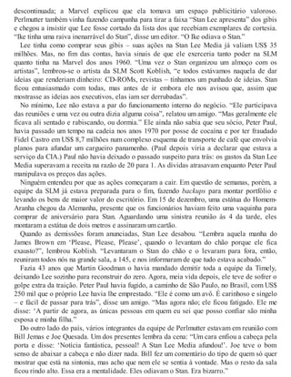 descontinuada; a Marvel explicou que ela tomava um espaço publicitário valoroso.
Perlmutter também vinha fazendo campanha para tirar a faixa “Stan Lee apresenta” dos gibis
e chegou a insistir que Lee fosse cortado da lista dos que recebiam exemplares de cortesia.
“Ike tinha uma raiva inenarrável do Stan”, disse um editor. “O Ike odiava o Stan.”
Lee tinha como comprar seus gibis – suas ações na Stan Lee Media já valiam US$ 35
milhões. Mas, no fim das contas, havia sinais de que ele exerceria tanto poder na SLM
quanto tinha na Marvel dos anos 1960. “Uma vez o Stan organizou um almoço com os
artistas”, lembrou-se o artista da SLM Scott Koblish, “e todos estávamos naquela de dar
ideias que renderiam dinheiro: CD-ROMs, revistas – tínhamos um punhado de ideias. Stan
ficou entusiasmado com todas, mas antes de ir embora ele nos avisou que, assim que
mostrasse as ideias aos executivos, elas iam ser derrubadas”.
No mínimo, Lee não estava a par do funcionamento interno do negócio. “Ele participava
das reuniões e uma vez ou outra dizia alguma coisa”, relatou um amigo. “Mas geralmente ele
ficava ali sentado e rabiscando, ou dormia.” Ele ainda não sabia que seu sócio, Peter Paul,
havia passado um tempo na cadeia nos anos 1970 por posse de cocaína e por ter fraudado
Fidel Castro em US$ 8,7 milhões num complexo esquema de transporte de café que envolvia
planos para afundar um cargueiro panamenho. (Paul depois viria a declarar que estava a
serviço da CIA.) Paul não havia deixado o passado suspeito para trás: os gastos da Stan Lee
Media superavam a receita na razão de 20 para 1. As dívidas atrasavam enquanto Peter Paul
manipulava os preços das ações.
Ninguém entendeu por que as ações começaram a cair. Em questão de semanas, porém, a
equipe da SLM já estava preparada para o fim, fazendo backups para montar portfólio e
levando os bens de maior valor do escritório. Em 15 de dezembro, uma estátua do Homem-
Aranha chegou da Alemanha, presente que os funcionários haviam feito uma vaquinha para
comprar de aniversário para Stan. Aguardando uma sinistra reunião às 4 da tarde, eles
montaram a estátua de dois metros e assinaram um cartão.
Quando as demissões foram anunciadas, Stan Lee desabou. “Lembra aquela manha do
James Brown em ‘Please, Please, Please’, quando o levantam do chão porque ele fica
exausto?”, lembrou Koblish. “Levantaram o Stan do chão e o levaram para fora, então,
reuniram todos nós na grande sala, a 145, e nos informaram de que tudo estava acabado.”
Fazia 43 anos que Martin Goodman o havia mandado demitir toda a equipe da Timely,
deixando Lee sozinho para reconstruir do zero. Agora, meia vida depois, ele teve de sofrer o
golpe extra da traição. Peter Paul havia fugido, a caminho de São Paulo, no Brasil, com US$
250 mil que o próprio Lee havia lhe emprestado. “Ele é como um avô. É carinhoso e singelo
– e fácil de passar para trás”, disse um amigo. “Mas agora não; ele ficou fatigado. Ele me
disse: ‘A partir de agora, as únicas pessoas em quem eu sei que posso confiar são minha
esposa e minha filha.”
Do outro lado do país, vários integrantes da equipe de Perlmutter estavam em reunião com
Bill Jemas e Joe Quesada. Um dos presentes lembra da cena: “Um cara enfiou a cabeça pela
porta e disse: ‘Notícia fantástica, pessoal! A Stan Lee Media afundou!’. Joe teve o bom
senso de abaixar a cabeça e não dizer nada. Bill fez um comentário do tipo de quem só quer
mostrar que está na sintonia, mas acho que nem ele se sentia à vontade. Mas o resto da sala
ficou rindo alto. Essa era a mentalidade. Eles odiavam o Stan. Era bizarro.”
 