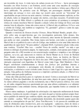 um investidor de risco. A visão turva da cultura jovem em X-Force – havia personagens
baseados em Allen Iverson e em Eminem, assim como uma cena macabra de execução
sumária envolvendo uma boy band – fez dela a série mais mordaz e irônica que a Marvel já
havia publicado. Na primeira cena de Milligan, um personagem chamado Zeitgeist
interrompe um ménage à trois com duas top models para assistir ao “tira-teima” da
superbatalha em que estivera na noite anterior, violenta e sanguinariamente explícita; ao fim
da edição, todos os integrantes da equipe são mortos, com duas exceções. O primitivismo
kirbyano da arte de Mike Allred e a palheta de cores primárias só acentuava a corrupção
irônica da vetusta inocência Marvel. Quando a edição voltou do Código de Ética com uma
enorme lista de objeções, Jemas não estava nem aí. A Marvel não só publicou X-Force sem
o selinho do Código, mas também se vangloriou: “Ei, garotada!”, gritava o canto da capa.
“Olhem só! Sem Código!”
Quando o roteirista de Homem-Aranha Ultimate, Brian Michael Bendis, propôs Alias –
série sobre uma ex-super-heroína que vira investigadora particular, bebe demais, fala
palavrões e, enfim, está na fossa – Bendis esclareceu, antes mesmo de Quesada comentar,
que podia ser mais comedido. Mas Jemas topou sem hesitar, com todos os palavrões. A
Marvel não ia só publicá-la sem o selo do Código, mas também ia criar uma linha inteira de
quadrinhos de super-herói “Só para adultos”, chamada MAX. A primeira edição vinha como
uma voadora. “Caralho! Mas isso – caralho! Porra do caralho, merda!” era tudo o que
diziam os diálogos da primeira página. As imprecações, contudo, eram apenas para limpar a
garganta antes de a HQ assentar-se em caracterização complexa e simpática e nos diálogos
espertos, rat-a-tat, que marcavam os roteiros de David Mamet ou os livros de Richard
Price. Bendis reinseriu sua heroína perdedora, Jessica Jones, na história da Marvel,
tornando-a egressa dos Vingadores do início dos anos 1980 (cognome: Safira [Jewel]). Sua
interação emocional com figurinhas da Marvel como Luke Cage, Matt Murdock e Steve
Rogers satisfaziam simultaneamente o desejo dos fanboys por piadinhas internas e
acrescentavam dimensões a personagens com décadas de existência. Apesar de suas
realizações, a referência a sexo violento (entre Jessica e Luke Cage) foi o que mais chamou
atenção. Uma gráfica do Alabama recusou-se a imprimir a primeira edição, e a Marvel teve
de achar outra para poder publicar.
Jemas não tinha paciência para os vigilantes da moral. Cortou a associação da Marvel ao
Código de Ética dos Quadrinhos, de uma hora para outra, depois de quase cinquenta anos.
As outras editoras pagantes e em dia reclamaram, mas a Marvel parecia elétrica. Era como
se, até então, ninguém houvesse questionado por que uma editora continuaria a se submeter
voluntariamente a uma entidade externa, ultrapassada, que impunha limites ao conteúdo de
seu produto.
Houve outras mudanças. A qualidade da colorização e da impressão melhoraram de forma
repentina. A prática de exceder a tiragem – por meio da qual os lojistas podiam sempre fazer
novos pedidos de material que vendesse rápido, mas que rendia à Marvel montes de estoque
não vendido – acabou. “Bill era completamente destemido, tão destemido quanto quem não
entende as consequências do que faz”, disse Tom Brevoort, “e ele passou de caminhão por
cima de obstáculos antes irremovíveis, pois era negligente – audacioso, cheio de ideias e
indiferente ao fato de que há coisas que não se devia fazer. Foi importante para derrubar a
 