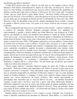 calcificação que tinha se instalado”.
A linha MAX deixou claro que a Marvel era mais uma vez um santuário criativo. Doug
Moench e Paul Gulacy reencontraram-se, depois de vinte anos, em Shang-Chi, Mestre do
Kung Fu. Gail Simone, ex-cabeleireira que escrevia críticas feministas dos quadrinhos na
internet, recebeu aprovação para revitalizar A Enfermeira da Noite como uma “ex-menina
levada” que era “parte Elvira e parte Madre Teresa”. Até Steve Gerber voltou para fazer
uma série de Howard, o Pato na MAX e, como não gostava do design de Howard que estava
em uso desde que os advogados da Disney haviam se intrometido no início dos anos 1980,
Howard, o Pato, foi desenhado como um rato. Aquela empolgação havia voltado, a mesma
de quando a Marvel corria riscos. Era como se as forças criativas não tivessem a quem
responder.
Mas as imaginações que alçavam voo sem amarras eram exceção – capturar o público era
a essência da estratégia editorial. Ninguém conseguiu articular esse equilíbrio de
experimentação e agradar a plateia melhor que Grant Morrison, cuja proposta de X-Men
parecia um chamado às armas, um manifesto para quebrar as regras de forma calculada.
“Essa série é pop”, escreveu Morrison, “tão essencial quanto o lançamento do Eminem e o
último filme do Keanu. Temos como voltar a fazer parte do mainstream, e a única maneira é
largar as noções dos anos 1980 e 1990 quanto a quem deve ser nosso público. A única forma
de retorno está em fornecer o que os filmes e os games não conseguem. E o que o público
mainstream quer de nós (eu perguntei para muitos) é imaginação pura, personagens ready-
made, espetáculo escandaloso, angústia trovejante e dramaticidade com emoção. Gente
bonita com poderes incríveis fazendo coisas chocantes!”. Aproveitando a deixa da versão
cinematográfica, Morrison substituiu os uniformes colantes dos X-Men por fardas padrão de
equipe, mesmo que tivessem um toque fashion que só viria de um ex-frequentador de raves:
jaquetas de motoqueiro em amarelo fosforescente, calças militares e botas grossas. Como
prometera no manifesto, ele revitalizou e reintroduziu conceitos clássicos como os
Sentinelas, o Império Shi’ar e a força Fênix, “de uma forma que vai parecer que estamos
vendo essas ideias pela primeira vez”.
“Morto sempre aparece”, reclamou Morrison quanto aos gibis dos X-Men na década
precedente. “Nada que acontece tem importância real. Nunca se esvazia o palco para novas
criações crescerem e evoluírem.” Num interessante truque metaficcional, Morrison queria
usar os elementos desgastados da mitologia X-Men para explorar o que via como metáfora
central da temática humanos vs. mutantes: a forma como espécies antigas tentam reprimir
aquelas que vieram substitui-las na escala evolutiva. Mas mesmo apresentando os
personagens mais inusitados que se viam na Marvel em anos – um mutante desastrado,
virginal, straight edge e hardcore com bico e garra; uma latina adolescente fumante e
beberrona compulsiva com asas de inseto; um sinistro grupo de gêmeas quíntuplas com um
vínculo psíquico, chamado Irmãs Stepford [Stepford Cuckoos]; Xorn, um pensador chinês
cujo crânio de ferro continha uma estrela – ele armou tudo até chegar ao clímax com a morte
de Fênix. Todo o novo voltou a ser velho.
Quando chegou a hora de apertar o reset e lançar a versão “Ultimate” dos Vingadores,
Jemas e Quesada contrataram um discípulo de Morrison, Mark Millar, e o artista Bryan
 
