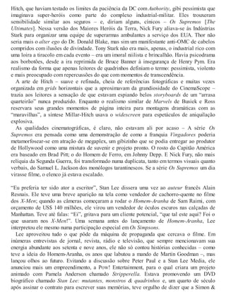 Hitch, que haviam testado os limites da paciência da DC com Authority, gibi pessimista que
imaginava super-heróis como parte do complexo industrial-militar. Eles trouxeram
sensibilidade similar aos seguros – e, diriam alguns, cínicos – Os Supremos [The
Ultimates]. Nessa versão dos Maiores Heróis da Terra, Nick Fury aliava-se às Indústrias
Stark para organizar uma equipe de superarmas ambulantes a serviço dos EUA. Thor não
seria mais o alter ego do Dr. Donald Blake, mas sim um manifestante anti-OMC de cabelos
compridos com ilusões de divindade. Tony Stark não era mais, apenas, o industrial rico com
uma loira a tiracolo em cada evento – era um imoral niilista e brincalhão. Havia psicodrama
aos borbotões, desde a ira reprimida de Bruce Banner à insegurança de Henry Pym. Era
realismo da forma que apenas leitores de quadrinhos definiam o termo: pessimista, violento
e mais preocupado com repercussões do que com momentos de transcendência.
A arte de Hitch – suave e refinada, cheia de referências fotográficas e muitas vezes
organizada em grids horizontais que a aproximavam da grandiosidade do CinemaScope –
trazia aos leitores a sensação de que estavam espiando belos storyboards de um “arrasa
quarteirão” nunca produzido. Enquanto o realismo similar de Marvels de Busiek e Ross
reservara seus grandes momentos de página inteira para montagens dramáticas com as
“maravilhas”, a síntese Millar-Hitch usava o widescreen para espetáculos de aniquilação
explosiva.
As qualidades cinematográficas, é claro, não estavam ali por acaso – A série Os
Supremos era pensada como uma demonstração de como a franquia Vingadores poderia
metamorfosear-se em atração de megaplex, um gibizinho que se podia entregar ao produtor
de Hollywood como uma mistura de suvenir e projeto pronto. O rosto do Capitão América
era baseado em Brad Pitt; o do Homem de Ferro, em Johnny Depp. E Nick Fury, não mais
relíquia da Segunda Guerra, foi transformado numa duplicata, tanto em termos visuais quanto
verbais, do Samuel L. Jackson dos monólogos tarantinescos. Se a série Os Supremos um dia
virasse filme, o elenco já estava escalado.
“Eu preferia ter sido ator a escritor”, Stan Lee dissera uma vez ao auteur francês Alain
Resnais. Ele teve uma breve aparição na tela como vendedor de cachorro-quente no filme
dos X-Men; quando as câmeras começaram a rodar o Homem-Aranha de Sam Raimi, com
orçamento de US$ 140 milhões, ele virou um vendedor de óculos escuros nas calçadas de
Manhattan. Teve até falas: “Ei”, gritava para um cliente potencial, “que tal este aqui? Foi o
que usaram nos X-Men!”. Uma semana antes do lançamento de Homem-Aranha, Lee
interpretou ele mesmo numa participação especial em Os Simpsons.
Lee aproveitou tudo o que pôde da máquina de propaganda que cercava o filme. Em
inúmeras entrevistas de jornal, revista, rádio e televisão, que sempre mencionavam sua
energia abundante aos setenta e nove anos, ele não só contou histórias conhecidas – como
teve a ideia do Homem-Aranha, os anos que labutou a mando de Martin Goodman –, mas
lançou olhos ao futuro. Evitando a discussão sobre Peter Paul e a Stan Lee Media, ele
anunciou mais um empreendimento, a POW! Entertainment, para o qual criara um projeto
animado com Pamela Anderson chamado Stripperella. Estava promovendo um DVD
biográfico chamado Stan Lee: mutantes, monstros & quadrinhos e, um quarto de século
após assinar o contrato para escrever suas memórias, teve orgulho de dizer que a Simon &
 