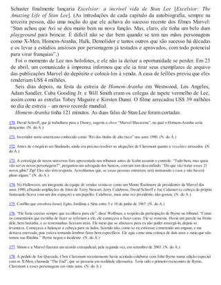 Schuster finalmente lançaria Excelsior: a incrível vida de Stan Lee [Excelsior: The
Amazing Life of Stan Lee]. (As introduções de cada capítulo da autobiografia, sempre na
terceira pessoa, dão uma noção do que ele achava do sucesso recente dos filmes Marvel:
“Stan achou que Avi se deu muito bem na nova função. Mas, claro, ele tinha um belo dum
playground para brincar. É difícil não se dar bem quando se tem nas mãos personagens
como X-Men, Homem-Aranha, Hulk, Demolidor e tantos outros que são sucesso há décadas
e os levar a estúdios ansiosos por personagens já testados e aprovados, com todo potencial
para virar franquias”.)
Foi o momento de Lee nos holofotes, e ele não ia deixar a oportunidade se perder. Em 23
de abril, um comunicado à imprensa informou que ele ia tirar seus exemplares de arquivo
das publicações Marvel do depósito e colocá-los à venda. A casa de leilões previu que eles
renderiam US$ 4 milhões.
Seis dias depois, na festa da estreia de Homem-Aranha em Westwood, Los Angeles,
Adam Sandler, Cuba Gooding Jr. e Will Smith eram os colegas de tapete vermelho de Lee,
assim como as estrelas Tobey Maguire e Kirsten Dunst. O filme arrecadou US$ 39 milhões
no dia de estreia – um novo recorde mundial.
Homem-Aranha tinha 121 minutos. As duas falas de Stan Lee foram cortadas.
170. David Schreff, que já trabalhara para a Disney, sugeriu o show “Marvel Macarena”, no qual o Homem-Aranha seria
dançarino. (N. do A.)
171. Investidor norte-americano conhecido como “Rei dos títulos de alto risco” nos anos 1980. (N. do A.)
172. Antes de o negócio ser finalizado, ainda era preciso resolver as alegações de Claremont quanto a royalties atrasados. (N.
do A.)
173. A estratégia de novos universos fora apresentada nos tribunais antes de Icahn assumir o controle. “Tudo bem, mas quais
vão ser os novos personagens?”, perguntou um advogado dos bancos, com um tom desconfiado. “Do que vão tratar esses 21
novos gibis? Zip! Eles não têm resposta. Acreditamos que, se essas pessoas entrarem, será instaurado o caos e não haverá
plano algum.” (N. do A.)
174. No Halloween, um integrante da equipe de vendas vestiu-se como um Monte Rushmore de presidentes da Marvel dos
anos 1990, afixando ampliações de fotos de Terry Stewart, Jerry Calabrese, David Schreff e Joe Calamari (a cabeça do próprio
fantasiado ficava com um dos espaços) a um papelão. Calabrese, mais uma vez presidente, não gostou. (N. do A.)
175. Conflito que envolveu Israel, Egito, Jordânia e Síria entre 5 e 10 de junho de 1967. (N. do A.)
176. “Ele fazia caretas sempre que eu olhava para ele”, disse Wolfman, a respeito da participação de Byrne no tribunal. “Como
os comentários que eu tinha de fazer se referiam a ele, ele começava a fazer caras. Ele se remexia. Havia um parede na frente
dele, bem baixinha, e as testemunhas ficavam atrás. Ele meio que se abaixava para eu não poder enxergá-lo, depois se
levantava. Começava a balançar a cabeça para os lados, fazendo não, como se eu estivesse cometendo um engano, e me
deixava enervado, pois estava tentando lembrar fatos bem específicos. Ele agia como uma criança de dois anos e meio que não
tomou sua Ritalina.” Byrne negou o incidente. (N. do A.)
177. Simon e a Marvel fizeram um acordo extrajudicial, pela segunda vez, em setembro de 2003. (N. do A.)
178. A pedido de Joe Quesada, Chris Claremont recentemente havia aceitado colaborar com John Byrne numa edição especial
com os X-Men, chamada “The End”, que se passaria em realidade alternativa. Teria sido o primeiro reencontro de Byrne,
Claremont e esses personagens em vinte anos. (N. do A.)
 