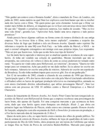 21
“Não ganhei um centavo com o Homem-Aranha”, dizia a manchete do Times de Londres, em
junho de 2002, numa matéria na qual Stan Lee explicava com bom humor que não ia receber
nada dos lucros com o filme. “Há quem pense que seria elementar. Leram que o filme vai
render meio bilhão de dólares, aí imaginam que eu vá ficar com um terço desse meio bilhão.
Só que não.” Quando o jornalista expressou surpresa, Lee mudou de assunto. “Mas eu tive
uma vida ótima”, garantiu Lee. “Aproveitei bem, fundei uma nova empresa e tudo parece
promissor.”
Ainda parecia haver algumas sutilezas na forma como ele tomava distância de sua antiga
empresa. “Se eu tivesse feito o filme, teria menos explosão”, comentou a respeito das
diversas bolas de fogo que fendiam a tela em Homem-Aranha. Quando outro repórter lhe
informou a respeito de uma HQ com Nick Fury – na linha adulta da Marvel, a MAX – na
qual o coronel rabugento estrangulava um inimigo com suas próprias tripas, Lee respondeu:
“Não sei por que fazem isso. Acho que eu não faria esse tipo de história”.
Lee há muito havia superado o interesse por se atualizar quanto às aventuras de seus super-
heróis. Já tinha até vendido sua coleção de quadrinhos. Mesmo insistindo que não se
arrependia, nas conversas ele voltava à ideia de como as coisas poderiam ter tomado outro
rumo. “Eu queria ter vindo antes para Hollywood, ser roteirista”, devaneou. “Queria ter tido
tempo para ser romancista. Acho que podia ter me dado melhor. Eu ia adorar ter escrito um
belo romance. Adoraria ter escrito uma pilha de roteiros. Adoraria ter escrito um espetáculo
da Broadway. Eu não tinha nenhum ímpeto para escrever gibi. Era só um ganha-pão.”
Em 12 de novembro de 2002, citando a cláusula de seu contrato de 1998 que falava em
“participação igual a 10% dos lucros derivados em vida pela Marvel (incluindo subsidiárias
e afiliadas) sobre os lucros de qualquer produção televisiva ou cinematográfica, animada ou
com atores (incluindo direitos subordinados), que utilize personagens Marvel”, Stan Lee
entrou com um processo de US$ 10 milhões contra a Marvel Enterprises e a Marvel
Characters.
À época do lançamento de Homem-Aranha, Avi Arad e Peter Cuneo haviam renegociado os
acordos da Marvel com Hollywood de forma que a empresa recebesse uma porcentagem do
lucro bruto, não apenas do líquido. Foi uma conquista marcante e que aconteceu na hora
certa, dado que seus heróis agora eram franquias em ebulição. Blade 2, que abriu em
primeiro lugar nas bilheterias de Páscoa, ainda estava nos cinemas quando Homem-Aranha
foi lançado, adaptações com alto orçamento de Hulk e Demolidor já estavam em produção, e
a Fox havia marcado data de lançamento de X-Men 2.
Quase da noite para o dia, os super-heróis eram a menina dos olhos do grande público. No
fim de semana de estreia de Homem-Aranha, milhares de lojas de quadrinhos de todo o país
participaram do Dia do Gibi Grátis, ideia proposta por um lojista da Califórnia que notara
as longas filas na Noite da Prova da sorveteria Baskin-Robbins. Marcado para pegar de
 