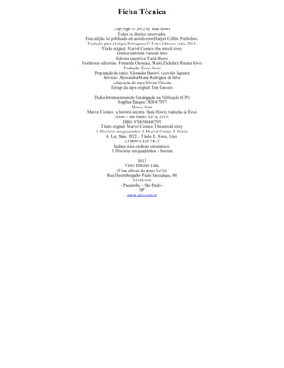 Ficha Técnica
Copyright © 2012 by Sean Howe
Todos os direitos reservados.
Esta edição foi publicada em acordo com Harper Collins Publishers.
Tradução para a Língua Portuguesa © Texto Editores Ltda., 2013.
Título original: Marvel Comics: the untold story
Diretor editorial: Pascoal Soto
Editora executiva: Tainã Bispo
Produtoras editoriais: Fernanda Ohosaku, Maitê Zickuhr e Renata Alves
Tradução: Érico Assis
Preparação de texto: Alexander Barutti Azevedo Siqueira
Revisão: Alessandra Maria Rodrigues da Silva
Adaptação de capa: Vivian Oliveira
Design da capa original: Dan Cassaro
Dados Internacionais de Catalogação na Publicação (CIP)
Angélica Ilacqua CRB-8/7057
Howe, Sean
Marvel Comics : a história secreta / Sean Howe; tradução de Érico
Assis – São Paulo : LeYa, 2013.
ISBN 9788580448795
Título original: Marvel Comics: The untold story
1. Histórias em quadrinhos 2. Marvel Comics 3. Heróis
4. Lee, Stan, 1922 I. Título II. Assis, Érico
13-0648 CDD 741.5
Índices para catálogo sistemático:
1. Histórias em quadrinhos - história
2013
Texto Editores Ltda.
[Uma editora do grupo LeYa]
Rua Desembargador Paulo Passaláqua, 86
01248-010
– Pacaembu – São Paulo –
SP
www.leya.com.br
 