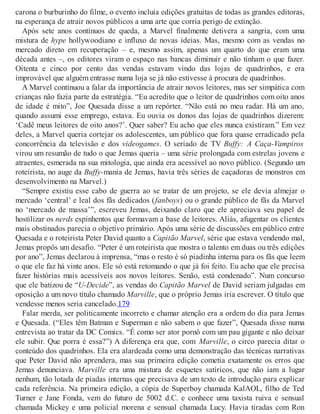 carona o burburinho do filme, o evento incluía edições gratuitas de todas as grandes editoras,
na esperança de atrair novos públicos a uma arte que corria perigo de extinção.
Após sete anos contínuos de queda, a Marvel finalmente detivera a sangria, com uma
mistura de hype hollywoodiano e influxo de novas ideias. Mas, mesmo com as vendas no
mercado direto em recuperação – e, mesmo assim, apenas um quarto do que eram uma
década antes –, os editores viram o espaço nas bancas diminuir e não tinham o que fazer.
Oitenta e cinco por cento das vendas estavam vindo das lojas de quadrinhos, e era
improvável que alguém entrasse numa loja se já não estivesse à procura de quadrinhos.
A Marvel continuou a falar da importância de atrair novos leitores, mas ser simpática com
crianças não fazia parte da estratégia. “Eu acredito que o leitor de quadrinhos com oito anos
de idade é mito”, Joe Quesada disse a um repórter. “Não está no meu radar. Há um ano,
quando assumi esse emprego, estava. Eu ouvia os donos das lojas de quadrinhos dizerem:
‘Cadê meus leitores de oito anos?’. Quer saber? Eu acho que eles nunca existiram.” Em vez
deles, a Marvel queria cortejar os adolescentes, um público que fora quase erradicado pela
concorrência da televisão e dos videogames. O seriado de TV Buffy: A Caça-Vampiros
virou um resumão de tudo o que Jemas queria – uma série prolongada com estrelas jovens e
atraentes, esmerada na sua mitologia, que ainda era acessível ao novo público. (Segundo um
roteirista, no auge da Buffy-mania de Jemas, havia três séries de caçadoras de monstros em
desenvolvimento na Marvel.)
“Sempre existiu esse cabo de guerra ao se tratar de um projeto, se ele devia almejar o
mercado ‘central’ e leal dos fãs dedicados (fanboys) ou o grande público de fãs da Marvel
no ‘mercado de massa’”, escreveu Jemas, deixando claro que ele apreciava seu papel de
hostilizar os nerds espinhentos que formavam a base de leitores. Aliás, afugentar os clientes
mais obstinados parecia o objetivo primário. Após uma série de discussões em público entre
Quesada e o roteirista Peter David quanto a Capitão Marvel, série que estava vendendo mal,
Jemas propôs um desafio. “Peter é um roteirista que mostra o talento em duas ou três edições
por ano”, Jemas declarou à imprensa, “mas o resto é só piadinha interna para os fãs que leem
o que ele faz há vinte anos. Ele só está retomando o que já foi feito. Eu acho que ele precisa
fazer histórias mais acessíveis aos novos leitores. Senão, está condenado”. Num concurso
que ele batizou de “U-Decide”, as vendas do Capitão Marvel de David seriam julgadas em
oposição a um novo título chamado Marville, que o próprio Jemas iria escrever. O título que
vendesse menos seria cancelado.179
Falar merda, ser politicamente incorreto e chamar atenção era a ordem do dia para Jemas
e Quesada. (“Eles têm Batman e Superman e não sabem o que fazer”, Quesada disse numa
entrevista ao tratar da DC Comics. “É como ser ator pornô com um pau gigante e não deixar
ele subir. Que porra é essa?”) A diferença era que, com Marville, o circo parecia ditar o
conteúdo dos quadrinhos. Ela era alardeada como uma demonstração das técnicas narrativas
que Peter David não aprendera, mas sua primeira edição cometia exatamente os erros que
Jemas denunciava. Marville era uma mistura de esquetes satíricos, que não iam a lugar
nenhum, tão lotada de piadas internas que precisava de um texto de introdução para explicar
cada referência. Na primeira edição, a cópia de Superboy chamada KalAOL, filho de Ted
Turner e Jane Fonda, vem do futuro de 5002 d.C. e conhece uma taxista ruiva e sensual
chamada Mickey e uma policial morena e sensual chamada Lucy. Havia tiradas com Ron
 