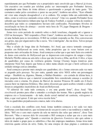 repetidamente por que Perlmutter era o proprietário mais envolvido que a Marvel já tivera.
Um executivo em reunião por telefone podia ser interrompido por Perlmutter furioso,
empunhando uma fatura de trinta dólares e questionando o porquê de tanto gasto. “Ele
costumava andar pelos corredores e parar na sua porta”, lembrou um editor, “ficar olhando
até virar uma situação desagradável e aí ia embora. Ele sempre tinha um caderninho nas
mãos, como se estivesse anotando coisas sobre a pessoa”. Uma vez, quando Perlmutter ficou
sabendo que funcionários tinham uma liga de Fantasy Football, a equipe voltou da reunião e
descobriu que todos os computadores haviam sido confiscados. Passatempos frívolos de
socialização na hora do almoço – assistir meia hora de TV, jogar Dungeons & Dragons –
foram banidos da firma.
Jemas teve certo período de controle sobre o chefe israelense, chegando até a ignorar o
CEO na hierarquia. “Bill respondia a Peter Cuneo”, lembrou um observador, “mas isso era
só uma fachada para os investidores. O Bill na verdade respondia ao Ike. Eles conversavam
aos gritos, mas por algum motivo Ike o ouvia. ‘Ele é inteligente’, Ike me dizia. Talvez porque
o desafiasse”.
Mas o aliado de longa data de Perlmutter, Avi Arad, que estava tentando conseguir
acordos em Hollywood na costa oeste, tinha propósitos que às vezes batiam com as
propostas mais arriscadas de Jemas. Arad começou a achar que o que mais fazia era controle
de danos com estrelas de Hollywood que se deparavam com exageros de sangue e tripas.
Michelle Pfeiffer entrou na sala dele e disse que não levaria o filho, um fã de X-Men, a lojas
de quadrinhos por causa da violência gratuita. George Clooney largou tratativas para
interpretar Nick Fury depois que botou as mãos numa edição em que o herói asfixiava um
soldado inimigo com as entranhas.
Arad começou a prestar mais atenção aos quadrinhos; ele e Jemas estavam cada vez mais
se pegando pelo pescoço. Vez por outra, quando uma série MAX sobre um personagem
antigo – Deathlok ou, digamos, Shanna, a Mulher-Demônio – era cortada de última hora, à
boca pequena dizia-se que o material avançadinho fora considerado ameaça a acordos já
iniciados com o cinema. Os planos da Marvel de mostrar Princesa Di zumbi em X-Statix
causou furor na imprensa britânica. Mas outros disseram que quem acabou vetando a edição
foram os amiguinhos insatisfeitos de Arad em Hollywood.
“O editorial foi onde tudo começou, e era uma grande fonte”, disse Arad. “São
storyboards prontos para olhar e entender a evolução das tramas. Mas o grande negócio da
empresa era o licenciamento – de tudo, desde cereal matinal até camiseta, videogames e
tênis, o que você quiser. É daí que vem a receita forte.”
Se os quadrinhos prejudicassem a marca, tudo viria abaixo.
Com a escalada dos conflitos com Arad, Jemas também começou a ter cada vez mais
problemas com funcionários, que reclamavam de seu pavio curto e sua tendência a mudar de
ideia. “Bill era o cara mais esperto da sala na maioria das salas que entrava”, disse Tom
Brevoort. “Mas o sucesso dele foi crescendo e Bill começou a achar que era o cara mais
esperto de qualquer sala.” Quando o roteirista de Quarteto Fantástico não quis adotar a
ideia de mudar o grupo para os subúrbios e lhes dar empregos mundanos, Jemas tirou tanto
roteirista quanto artista da série. Então, fez uma sinopse de duas páginas e contratou um
 