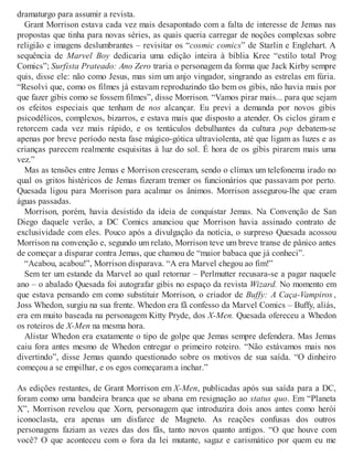 dramaturgo para assumir a revista.
Grant Morrison estava cada vez mais desapontado com a falta de interesse de Jemas nas
propostas que tinha para novas séries, as quais queria carregar de noções complexas sobre
religião e imagens deslumbrantes – revisitar os “cosmic comics” de Starlin e Englehart. A
sequência de Marvel Boy dedicaria uma edição inteira à bíblia Kree “estilo total Prog
Comics”; Surfista Prateado: Ano Zero traria o personagem da forma que Jack Kirby sempre
quis, disse ele: não como Jesus, mas sim um anjo vingador, singrando as estrelas em fúria.
“Resolvi que, como os filmes já estavam reproduzindo tão bem os gibis, não havia mais por
que fazer gibis como se fossem filmes”, disse Morrison. “Vamos pirar mais... para que sejam
os efeitos especiais que tenham de nos alcançar. Eu previ a demanda por novos gibis
psicodélicos, complexos, bizarros, e estava mais que disposto a atender. Os ciclos giram e
retorcem cada vez mais rápido, e os tentáculos debulhantes da cultura pop debatem-se
apenas por breve período nesta fase mágico-gótica ultraviolenta, até que ligam as luzes e as
crianças parecem realmente esquisitas à luz do sol. É hora de os gibis pirarem mais uma
vez.”
Mas as tensões entre Jemas e Morrison cresceram, sendo o clímax um telefonema irado no
qual os gritos histéricos de Jemas fizeram tremer os funcionários que passavam por perto.
Quesada ligou para Morrison para acalmar os ânimos. Morrison assegurou-lhe que eram
águas passadas.
Morrison, porém, havia desistido da ideia de conquistar Jemas. Na Convenção de San
Diego daquele verão, a DC Comics anunciou que Morrison havia assinado contrato de
exclusividade com eles. Pouco após a divulgação da notícia, o surpreso Quesada acossou
Morrison na convenção e, segundo um relato, Morrison teve um breve transe de pânico antes
de começar a disparar contra Jemas, que chamou de “maior babaca que já conheci”.
“Acabou, acabou!”, Morrison disparava. “A era Marvel chegou ao fim!”
Sem ter um estande da Marvel ao qual retornar – Perlmutter recusara-se a pagar naquele
ano – o abalado Quesada foi autografar gibis no espaço da revista Wizard. No momento em
que estava pensando em como substituir Morrison, o criador de Buffy: A Caça-Vampiros ,
Joss Whedon, surgiu na sua frente. Whedon era fã confesso da Marvel Comics – Buffy, aliás,
era em muito baseada na personagem Kitty Pryde, dos X-Men. Quesada ofereceu a Whedon
os roteiros de X-Men na mesma hora.
Alistar Whedon era exatamente o tipo de golpe que Jemas sempre defendera. Mas Jemas
caiu fora antes mesmo de Whedon entregar o primeiro roteiro. “Não estávamos mais nos
divertindo”, disse Jemas quando questionado sobre os motivos de sua saída. “O dinheiro
começou a se empilhar, e os egos começaram a inchar.”
As edições restantes, de Grant Morrison em X-Men, publicadas após sua saída para a DC,
foram como uma bandeira branca que se abana em resignação ao status quo. Em “Planeta
X”, Morrison revelou que Xorn, personagem que introduzira dois anos antes como herói
iconoclasta, era apenas um disfarce de Magneto. As reações confusas dos outros
personagens faziam as vezes das dos fãs, tanto novos quanto antigos. “O que houve com
você? O que aconteceu com o fora da lei mutante, sagaz e carismático por quem eu me
 