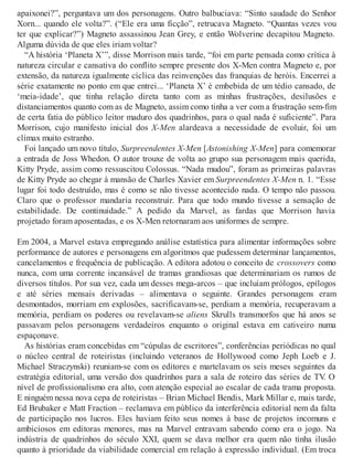 apaixonei?”, perguntava um dos personagens. Outro balbuciava: “Sinto saudade do Senhor
Xorn... quando ele volta?”. (“Ele era uma ficção”, retrucava Magneto. “Quantas vezes vou
ter que explicar?”) Magneto assassinou Jean Grey, e então Wolverine decapitou Magneto.
Alguma dúvida de que eles iriam voltar?
“A história ‘Planeta X’”, disse Morrison mais tarde, “foi em parte pensada como crítica à
natureza circular e cansativa do conflito sempre presente dos X-Men contra Magneto e, por
extensão, da natureza igualmente cíclica das reinvenções das franquias de heróis. Encerrei a
série exatamente no ponto em que entrei... ‘Planeta X’ é embebida de um tédio cansado, de
‘meia-idade’, que tinha relação direta tanto com as minhas frustrações, desilusões e
distanciamentos quanto com as de Magneto, assim como tinha a ver com a frustração sem-fim
de certa fatia do público leitor maduro dos quadrinhos, para o qual nada é suficiente”. Para
Morrison, cujo manifesto inicial dos X-Men alardeava a necessidade de evoluir, foi um
clímax muito estranho.
Foi lançado um novo título, Surpreendentes X-Men [Astonishing X-Men] para comemorar
a entrada de Joss Whedon. O autor trouxe de volta ao grupo sua personagem mais querida,
Kitty Pryde, assim como ressuscitou Colossus. “Nada mudou”, foram as primeiras palavras
de Kitty Pryde ao chegar à mansão de Charles Xavier em Surpreendentes X-Men n. 1. “Esse
lugar foi todo destruído, mas é como se não tivesse acontecido nada. O tempo não passou.
Claro que o professor mandaria reconstruir. Para que todo mundo tivesse a sensação de
estabilidade. De continuidade.” A pedido da Marvel, as fardas que Morrison havia
projetado foram aposentadas, e os X-Men retornaram aos uniformes de sempre.
Em 2004, a Marvel estava empregando análise estatística para alimentar informações sobre
performance de autores e personagens em algoritmos que pudessem determinar lançamentos,
cancelamentos e frequência de publicação. A editora adotou o conceito de crossovers como
nunca, com uma corrente incansável de tramas grandiosas que determinariam os rumos de
diversos títulos. Por sua vez, cada um desses mega-arcos – que incluíam prólogos, epílogos
e até séries mensais derivadas – alimentava o seguinte. Grandes personagens eram
desmontados, morriam em explosões, sacrificavam-se, perdiam a memória, recuperavam a
memória, perdiam os poderes ou revelavam-se aliens Skrulls transmorfos que há anos se
passavam pelos personagens verdadeiros enquanto o original estava em cativeiro numa
espaçonave.
As histórias eram concebidas em “cúpulas de escritores”, conferências periódicas no qual
o núcleo central de roteiristas (incluindo veteranos de Hollywood como Jeph Loeb e J.
Michael Straczynski) reuniam-se com os editores e martelavam os seis meses seguintes da
estratégia editorial, uma versão dos quadrinhos para a sala de roteiro das séries de TV. O
nível de profissionalismo era alto, com atenção especial ao escalar de cada trama proposta.
E ninguém nessa nova cepa de roteiristas – Brian Michael Bendis, Mark Millar e, mais tarde,
Ed Brubaker e Matt Fraction – reclamava em público da interferência editorial nem da falta
de participação nos lucros. Eles haviam feito seus nomes à base de projetos incomuns e
ambiciosos em editoras menores, mas na Marvel entravam sabendo como era o jogo. Na
indústria de quadrinhos do século XXI, quem se dava melhor era quem não tinha ilusão
quanto à prioridade da viabilidade comercial em relação à expressão individual. (Em troca
 