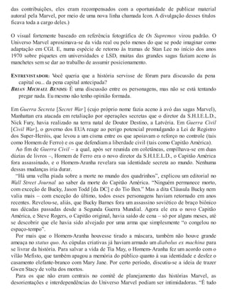 das contribuições, eles eram recompensados com a oportunidade de publicar material
autoral pela Marvel, por meio de uma nova linha chamada Icon. A divulgação desses títulos
ficava toda a cargo deles.)
O visual fortemente baseado em referência fotográfica de Os Supremos virou padrão. O
Universo Marvel aproximava-se da vida real ou pelo menos do que se pode imaginar como
adaptação em CGI. E, numa espécie de retorno às tramas de Stan Lee no início dos anos
1970 sobre piquetes em universidades e LSD, muitas das grandes sagas faziam aceno às
manchetes sem se dar ao trabalho de assumir posicionamento.
ENTREVISTADOR: Você queria que a história servisse de fórum para discussão da pena
capital ou... da pena capital antecipada?
BRIAN MICHAEL BENDIS: É uma discussão entre os personagens, mas não se está tentando
pregar nada. Eu mesmo não tenho opinião formada.
Em Guerra Secreta [Secret War ] (cujo próprio nome fazia aceno à avó das sagas Marvel),
Manhattan era atacada em retaliação por operações secretas que o diretor da S.H.I.E.L.D.,
Nick Fury, havia realizado na terra natal de Doutor Destino, a Latvéria. Em Guerra Civil
[Civil War], o governo dos EUA reage ao perigo potencial promulgando a Lei de Registro
dos Super-Heróis, que levou a um cisma entre os que apoiavam o reforço no controle (tais
como Homem de Ferro) e os que defendiam a liberdade civil (tais como Capitão América).
Ao fim de Guerra Civil – a qual, após ser reunida em coletâneas, empilhava-se em duas
dúzias de livros –, Homem de Ferro era o novo diretor da S.H.I.E.L.D., o Capitão América
fora assassinado, e o Homem-Aranha revelara sua identidade secreta ao mundo. Nenhuma
dessas mudanças iria durar.
“Há uma velha piada sobre a morte no mundo dos quadrinhos”, explicou um editorial no
Wall Street Journal ao saber da morte do Capitão América. “Ninguém permanece morto,
com exceção de Bucky, Jason Todd [da DC] e do Tio Ben.” Mas a dita Cláusula Bucky nem
valia mais – com exceção do último, todos esses personagens haviam retornado em anos
recentes. Revelou-se, aliás, que Bucky Barnes fora um assassino soviético de braço biônico
nas décadas passadas desde a Segunda Guerra Mundial. Agora ele era o novo Capitão
América, e Steve Rogers, o Capitão original, havia saído de cena – só por alguns meses, até
se descobrir que ele havia sido alvejado por uma arma que simplesmente “o congelou no
espaço-tempo”.
Por mais que o Homem-Aranha houvesse tirado a máscara, também não houve grande
ameaça no status quo. As cúpulas criativas já haviam armado um diabolus ex machina para
se livrar da história. Para salvar a vida de Tia May, o Homem-Aranha fez um acordo com o
vilão Mefisto, que também apagou a memória do público quanto à sua identidade e desfez o
casamento elefante-branco com Mary Jane. Por certo período, discutiu-se a ideia de trazer
Gwen Stacy de volta dos mortos.
Para os que não eram centrais no comitê de planejamento das histórias Marvel, as
desorientações e interdependências do Universo Marvel podiam ser intimidadoras. “É tudo
 