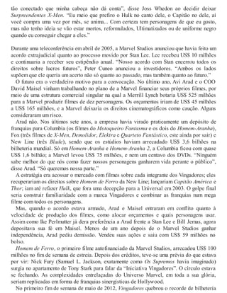 tão conectado que minha cabeça não dá conta”, disse Joss Whedon ao decidir deixar
Surpreendentes X-Men. “Eu meio que prefiro o Hulk no canto dele, o Capitão no dele, aí
você compra uma vez por mês, se anima... Com certeza tem personagens de que eu gosto,
mas não tenho ideia se vão estar mortos, reformulados, Ultimatizados ou de uniforme negro
quando eu conseguir chegar a eles.”
Durante uma teleconferência em abril de 2005, a Marvel Studios anunciou que havia feito um
acordo extrajudicial quanto ao processo movido por Stan Lee. Lee recebeu US$ 10 milhões
e continuaria a receber seu estipêndio anual. “Nosso acordo com Stan encerrou todos os
direitos sobre lucros futuros”, Peter Cuneo anunciou a investidores. “Ambos os lados
supõem que ele queria um acerto não só quanto ao passado, mas também quanto ao futuro.”
O futuro era o verdadeiro motivo para a convocação. No último ano, Avi Arad e o COO
David Maisel vinham trabalhando no plano de a Marvel financiar seus próprios filmes, por
meio de uma estrutura comercial singular na qual a Merrill Lynch botaria US$ 525 milhões
para a Marvel produzir filmes de dez personagens. Os orçamentos iriam de US$ 45 milhões
a US$ 165 milhões, e a Marvel deixaria os direitos cinematográficos como caução. Alguns
consideraram um risco.
Arad não. Nos últimos sete anos, a empresa havia virado praticamente um depósito de
franquias para Columbia (os filmes do Motoqueiro Fantasma e os dois do Homem-Aranha),
Fox (três filmes de X-Men, Demolidor, Elektra e Quarteto Fantástico, este ainda por sair) e
New Line (três Blade), sendo que os estúdios haviam arrecadado US$ 3,6 bilhões na
bilheteria mundial. Só em Homem-Aranha e Homem-Aranha 2, a Columbia ficou com quase
US$ 1,6 bilhão; a Marvel levou US$ 75 milhões, e nem um centavo dos DVDs. “Ninguém
sabe melhor do que nós como fazer nossos personagens ganharem vida perante o público”,
disse Arad. “Só queremos nossa parte.”
A estratégia era acossar o mercado com filmes sobre cada integrante dos Vingadores; eles
recuperariam os direitos sobre Homem de Ferro da New Line; lançariam Capitão América e
Thor; iam até refazer Hulk, que fora uma decepção para a Universal em 2003. O golpe final
seria construir familiaridade com a marca Vingadores e combinar as franquias num mega
filme com todos os personagens.
Mas, quando o acordo estava armado, Arad e Maisel entraram em conflito quanto à
velocidade de produção dos filmes, como alocar orçamentos e quais personagens usar.
Assim como Ike Perlmutter já dera preferência a Arad frente a Stan Lee e Bill Jemas, agora
depositava sua fé em Maisel. Menos de um ano depois de o Marvel Studios ganhar
independência, Arad pediu demissão. Vendeu suas ações e saiu com US$ 59 milhões no
bolso.
Homem de Ferro, o primeiro filme autofinanciado da Marvel Studios, arrecadou US$ 100
milhões no fim de semana de estreia. Depois dos créditos, teve-se uma prévia do que estava
por vir: Nick Fury (Samuel L. Jackson, exatamente como Os Supremos havia imaginado)
surgia no apartamento de Tony Stark para falar da “Iniciativa Vingadores”. O círculo estava
se fechando. As complexidades entrelaçadas do Universo Marvel, em toda a sua glória,
seriam replicadas em forma de franquias sinergísticas de Hollywood.
No primeiro fim de semana de maio de 2012, Vingadores quebrou o recorde de bilheteria
 