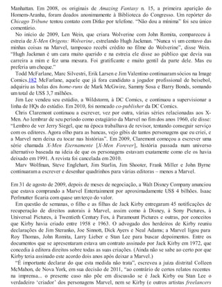 Manhattan. Em 2008, os originais de Amazing Fantasy n. 15, a primeira aparição do
Homem-Aranha, foram doados anonimamente à Biblioteca do Congresso. Um repórter do
Chicago Tribune tentou contato com Ditko por telefone. “Não dou a mínima” foi seu único
comentário.
No início de 2009, Len Wein, que criara Wolverine com John Romita, compareceu à
estreia de X-Men Origens: Wolverine, estrelando Hugh Jackman. “Nunca vi um centavo das
minhas coisas na Marvel, tampouco recebi crédito no filme do Wolverine”, disse Wein.
“Hugh Jackman é um cara muito querido e na estreia ele disse ao público que devia sua
carreira a mim e fez uma mesura. Foi gratificante e muito gentil da parte dele. Mas eu
preferia um cheque.”
Todd McFarlane, Marc Silvestri, Erik Larsen e Jim Valentino continuaram sócios na Image
Comics.182 McFarlane, aquele que já fora candidato a jogador profissional de beisebol,
adquiriu as bolas dos home-runs de Mark McGwire, Sammy Sosa e Barry Bonds, somando
um total de US$ 3,7 milhões.
Jim Lee vendeu seu estúdio, a Wildstorm, à DC Comics, e continuou a supervisionar a
linha de HQs do estúdio. Em 2010, foi nomeado co-publisher da DC Comics.
Chris Claremont continuou a escrever, vez por outra, várias séries relacionadas aos X-
Men. Ao lembrar de seu período como estagiário da Marvel no fim dos anos 1960, ele disse:
“Lembro de ver Jerry Siegel, que na época trabalhava de revisor, tentando conseguir serviço
com os editores. Agora olho para as bancas, vejo gibis de tantos personagens que eu criei, e
a Marvel nem deixa eu tocar nas histórias”. Em 2009, Claremont começou a escrever uma
série chamada X-Men Eternamente [X-Men Forever], história passada num universo
alternativo baseada na ideia de que os personagens estavam exatamente como ele os havia
deixado em 1991. A revista foi cancelada em 2010.
Marv Wolfman, Steve Englehart, Jim Starlin, Jim Shooter, Frank Miller e John Byrne
continuaram a escrever e desenhar quadrinhos para várias editoras – menos a Marvel.
Em 31 de agosto de 2009, depois de meses de negociação, a Walt Disney Company anunciou
que estava comprando a Marvel Entertainment por aproximadamente US$ 4 bilhões. Isaac
Perlmutter ficaria com quase um terço do valor.
Em questão de semanas, o filho e as filhas de Jack Kirby entregaram 45 notificações de
recuperação de direitos autorais à Marvel, assim como à Disney, à Sony Pictures, à
Universal Pictures, à Twentieth Century Fox, à Paramount Pictures e outras, por conceitos
que Kirby havia criado entre 1958 e 1963. O advogado dos herdeiros de Kirby reuniu
declarações de Jim Steranko, Joe Sinnott, Dick Ayers e Neal Adams; a Marvel ligou para
Roy Thomas, John Romita, Larry Lieber e Stan Lee para buscar depoimentos. Entre os
documentos que se apresentaram estava um contrato assinado por Jack Kirby em 1972, que
concedia à editora direitos sobre todas as suas criações. (Ainda não se sabe ao certo por que
Kirby teria assinado este acordo dois anos após deixar a Marvel.)
“É importante declarar do que esta medida não trata”, escreveu a juíza distrital Colleen
McMahon, de Nova York, em sua decisão de 2011, “ao contrário de certos relatos recentes
na imprensa... o presente caso não põe em discussão se é Jack Kirby ou Stan Lee o
verdadeiro ‘criador’ dos personagens Marvel, nem se Kirby (e outros artistas freelancers
 