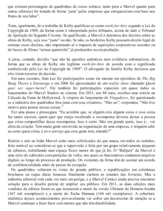 que criaram personagens de quadrinhos de status icônico, tanto para a Marvel quanto para
outras editoras) foi tratado de forma ‘justa’ pelas empresas que enriqueceram com base nos
frutos de seu labor”.
Trata, igualmente, de o trabalho de Kirby qualificar-se como work-for-hire segundo a Lei do
Copyright de 1909, da forma como é interpretada pelos tribunais, acima de tudo o Tribunal
de Apelação do Segundo Circuito. Se qualificado, a Marvel é detentora dos direitos sobre as
obras de Kirby, seja isso “justo” ou não. Se não, os herdeiros Kirby possuem direito legal de
retomar esses direitos, não importando aí o impacto de aquisições corporativas recentes ou
de lucros de filmes “arrasa quarteirão” já produzidos ou em produção.
A juíza, contudo, decidiu “que não há questões autênticas nem evidência substanciosa, de
forma que as obras de Kirby são legítimo work-for-hire de acordo com o significado
estabelecido pela Lei do Copyright de 1909”. O advogado da família Kirby declarou que
eles iriam recorrer da decisão.
Em anos recentes, Stan Lee fez participações como ele mesmo em episódios de The Big
Bang Theory e Entourage e em 2006 foi apresentador de um reality show chamado Quem
quer ser super-herói?. Ele também fez participações especiais em quase todos os
lançamentos do Marvel Studios no cinema. Em 2011, aos 88 anos, recebeu uma estrela na
Calçada da Fama de Hollywood. À véspera do lançamento de Vingadores, foi questionado
se a indústria dos quadrinhos fora justa com seus criadores. “Não sei”, respondeu. “Não tive
motivo para pensar nessas coisas.”
Fez uma pausa e prosseguiu. “Eu acredito que, se alguém cria alguma coisa e essa coisa
faz muito sucesso, quem quer que esteja recebendo a recompensa deveria deixar a pessoa
que criou compartilhar dessa recompensa. Isso é certo. Mas em grande parte, isso é... vai
além da criação. Tem muita gente envolvida na organização de uma empresa, e ninguém sabe
ao certo quem criou, é só o serviço que essa gente tem, entende?”
Roteiro e arte na linha Marvel estão mais sofisticados do que nunca, em todos os sentidos,
feito notável ao considerar-se que a supervisão é feita por um grupo relativamente pequeno
de editores, trabalhando num espaço físico menor do que já foi. O “Bullpen” da Marvel é
uma série de cubículos com partições de vidro, nos quais os funcionários conduzem arquivos
digitais ao longo do processo de produção. Os visitantes da firma têm de assinar um acordo
de confidencialidade antes de passar da recepção.
Os quadrinhos voltaram às vistas do grande público, e republicações em coletâneas
brochuras ou capas duras luxuosas finalmente enchem as estantes das livrarias. Mas a
indústria editorial está cada vez mais em perigo, e a Marvel Comics ainda precisa encontrar
solução para o desafio perene de ampliar seu público. Em 2011, as duas edições mais
vendidas da editora foram as que trouxeram a morte da versão Ultimate do Homem-Aranha
(167 mil exemplares) e a morte do Tocha Humana (144 mil exemplares). A cobertura
midiática desses acontecimentos provavelmente vai sofrer um decréscimo de atenção se a
Marvel continuar a fazer furor com mortes que não têm durabilidade.
 