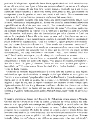 particular de três pessoas: a patricinha Susan Storm, que fica invisível e sai sorrateiramente
de seu chá vespertino; uma figura anônima que descarta sobretudo, óculos de sol e chapéu
antes de sair correndo de uma loja para Homens Grandes, revelando que é um colosso
alaranjado e meio barrento; e o adolescente Johnny Storm, irmão de Sue, que abandona seu
carango num posto de gasolina ao entrar em chamas e sai voando. Eles se encontram no
apartamento do primeiro homem, e passa-se a um flashback desconcertante...
No quadro seguinte, os quatro estão numa reunião que aconteceu em momento prévio. Reed
Richards, o homem das têmporas grisalhas, discute com um rufião chamado Benjamin Grimm
a possibilidade de ele pilotar uma nave espacial. “Ben, temos de assumir o risco”, insiste
Susan Storm, noiva de Richards, “senão os comunistas vão ganhar!”. E assim os quatro vão
até a estação de lançamento de foguetes local e, “antes que o guarda possa detê-los”, partem
rumo às estrelas. Infelizmente, eles são bombardeados por raios cósmicos e fazem um
retorno de emergência à Terra. Os heróis caem na zona rural e descobrem suas novas e
irradiadas fisiologias. O mais marcante nessa sequência é a sensação de terror, a ausência de
prazer em tornar-se superpoderoso. “Você está sumindo!”, alguém grita para Sue enquanto
seu corpo começa lentamente a desaparecer. “Ele se transformou nu-nu-numa... numa coisa!”,
Sue grita diante de Ben quando ele se transforma numa massa rochosa e ocre, ataca Reed em
fúria e invejosamente jura conquistar Sue. É então que ela percebe seu amado também
metamorfoseado, seu corpo esticando-se loucamente. “Reed... você também! Não! Não
você!” Ben é contido assim que o corpo de Johnny entra em chamas e sai voando.
Assim que assimilam a transparência, a rochosidade alaranjada, o puxa-estica e a
autocombustão, o futuro dos quatro está traçado. “Não precisa de discurso, mandachuva!”,
Ben diz a Reed. “A gente já entendeu. Temos de usar esses poderes para ajudar a
humanidade, né?” E assim nascem Garota Invisível, Coisa, Senhor Fantástico e uma nova
versão do Tocha Humana.
Um retorno ao momento daquele sinalizador é a deixa para uma aventura de doze páginas
anticlimáticas, que envolvem usinas de energia nuclear que afundam na terra graças ao
Toupeira e seu exército de “gárgulas subterrâneos” da Ilha Monstro. (Uma das criaturas é a
mesma que se vê na capa da edição, mas a cidade e os transeuntes desapareceram.) É
inegável o vigor da arte, mas os rugidos e rosnados dos monstros de três cabeças agora
fogem ao interesse de Lee e Kirby. Ganhamos um último vislumbre das criaturas que podiam
se chamar Mongu, Sporr ou Zzutak, até que um deslizamento de rochas as prende para
sempre, e o Quarteto Fantástico, assim como a Marvel Comics, saem voando em direção ao
futuro.
O Quarteto apareceu nas bancas em 8 de agosto de 1961, mesma semana em que a Alemanha
Oriental iniciou os trabalhos no Muro de Berlim. A temática da corrida espacial não tinha
como ser mais apropriada: entre concepção e publicação do gibi, os soviéticos haviam feito
do cosmonauta Yuri Gagarin o primeiro homem no espaço (embora não haja relatos dos
perigosos raios cósmicos). Os dados de vendas só viriam a aparecer meses depois, mas
houve um surto imediato de cartas de leitores – não as reclamações usuais sobre a revista ter
vindo sem os grampos, mas um público enlevado pelos personagens complexos. “Estamos
tentando (talvez em vão?) chegar a um público um pouco mais velho, mais sofisticado”,
 