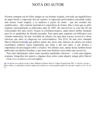 NOTA DO AUTOR
Existem vantagens em ler Gibis antigos no seu formato original, com toda sua magnificência
de papel barato e impressão fora de registro. A impressão policromática reticulada rendia
uma textura visual singular, e os anúncios e seções de cartas – que são cortados das
republicações – dão contexto inestimável à experiência de leitura. Mas é claro que os gibis
originais, principalmente se publicados antes de 1965, são inacessíveis se você não for um
colecionador dos mais sérios. Graças às coletâneas/arquivo, nunca houve melhor momento
para ler os quadrinhos de décadas passadas. Para quem quer organizar sua biblioteca com
volumes numerados, há uma variedade de edições em capa dura a preço acessível a obras
clássicas que antes só chegavam aos colecionadores. Nos EUA, há uma série chamada
Marvel Masterworks183 que publica muitas das séries mais famosas da editora em ordem
cronológica (embora sejam organizadas por título e não por autor, o que destaca a
importância do personagem sobre o criador). Nos últimos anos, muitas destas também foram
publicadas em edições brochura, o que torna estas histórias raras ainda mais acessíveis.
Para mais informações sobre como encontrar quadrinhos clássicos – e links para páginas
originais, fotografias dos autores e algumas dicas sobre como adquirir antigos gibis Marvel
– visite www.seanhowe.com (em inglês).
183. No Brasil, essa coleção recebe o título “Biblioteca Histórica Marvel” (editora Panini) desde 2007. A seleção é restrita a
poucos títulos, se comparada à coleção original, mas mantém-se o mesmo padrão gráfico de capa dura e papel couché. (N. do
T.)
 