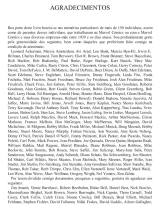 AGRADECIMENTOS
Boa parte deste livro baseia-se nas memórias particulares de mais de 150 indivíduos, assim
como de parentes desses indivíduos, que trabalharam na Marvel Comics ou com a Marvel
Comics e suas diversas empresas-mãe entre 1939 e os dias atuais. Sou profundamente grato
pela generosidade dos seguintes, bem como daqueles que preferiram falar comigo na
condição de anonimato.
Leonard Ackerman, Marcia Amsterdam, Avi Arad, Lou Bank, Marcia Ben-Eli, Irwin E.
Billman, Charles Brainard, Tom Brevoort, Eliot R. Brown, Frank Brunner, Steve Buccellato,
Rich Buckler, Bob Budiansky, Paul Burke, Roger Burlage, Kurt Busiek, Mary Mac
Candalerio, Mike Carlin, Rusty Citron, Chris Claremont, Gene Colan, Gerry Conway, Peter
David, Tom DeFalco, J. M. DeMatteis, David DePatie, Buzz Dixon, Jo Duffy, Matt Edelman,
Scott Edelman, Steve Englehart, Lloyd Feinstein, Danny Fingeroth, Linda Fite, Frank
Fochetta, Matt Fraction, Stuart Freedman, Bruce Jay Friedman, Josh Alan Friedman, Mike
Friedrich, Chuck Fries, Jim Galton, Peter Gillis, Stan Goldberg, Iden Goodman, Roberta
Goodman, Alan Gordon, Bert Gould, Steven Grant, Robin Green, Glenn Greenberg, Bob
Hall, Larry Hama, Ed Hannigan, Arnold Hano, Bonnie Hano, Dean Haspiel, Glenn Herdling,
Michael Z. Hobson, Henry Homes, Richard Howell, Donald Hudson, Nanette Jacovitz, Al
Jaffee, Marie Javins, Bill Jemas, Arvell Jones, Barry Kaplan, Nancy Shores Karlebach,
Terry Kavanagh, David Anthony Kraft, Tony Krantz, Alan Kupperberg, Tina Landau, Sven
Larsen, Batton Lash, Stan Lee, Steve Lemberg, Jason Liebig, Irwin Linker, Margaret Loesch,
Lavere Lund, Ralph Macchio, David Mack, Howard Mackie, Arthur Marblestone, Elaine
Markson, Frances McBain, Don McGregor, Mary McPherran, Will Meugniot, David
Michelinie, Al Milgrom, Bobby Miller, Frank Miller, Michael Minick, Doug Moench, Bobby
Moore, Stuart Moore, Nancy Murphy, Fabian Nicieza, Ann Nocenti, Amy Kiste Nyberg,
Denny O’Neil, Patrick Daniel O’Neill, Jimmy Palmiotti, Rick Parker, Ann Picardo, Nancy
Poletti, Carl Potts, Mark Powers, Ivan Prashker, Joe Quesada, Devon Quinn, Benjamin Raab,
William Rabkin, Matt Ragone, Shirrel Rhoades, Diane Robbens, Jean Robbins, Mike
Rockwitz, John Romita, Bob Rosen, Steve Saffel, Jim Salicrup, Mary-Jane Salk, Peter
Sanderson, Mike Sangiacomo, Andy Schmidt, Diana Schutz, Stu Schwartzberg, Jim Shooter,
Ed Shukin, Carl Sifakis, Steve Skeates, Evan Skolnick, Mary Skrenes, Roger Slifer, Ivan
Snyder, Jim Starlin, Flo Steinberg, Jim Steranko, Amy Goodman Sullivan, Sheri Sunabe, Roy
Thomas, Rob Tokar, Herb Trimpe, Chris Ulm, Ellen Vartanoff, Irene Vartanoff, Mark Waid,
Len Wein, Alan Weiss, Marv Wolfman, Gregory Wright, Nel Yomtov, Ron Zalme.
Por terem dividido comigo documentos, pesquisas e sugestões, gostaria de agradecer aos
seguintes:
Jim Amash, Vinnie Bartilucci, Robert Beerbohm, Blake Bell, Daniel Best, Nick Bowler,
Massimiliano Brighel, Scott Brown, Norris Burroughs, Nick Caputo, Thom Carnell, Todd
Casey, Clark Collis, Caleb Crain, Sloane Crosley, Bill Dineen, Brad Elliott, Michael
Feldman, Stephen Fishler, David Folkman, Nikki Frakes, David Gaddis, Aileen Gallagher,
 