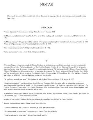 NOTAS
Observação do autor: Se o contrário não estiver dito, todas as aspas provêm de entrevistas pessoais realizadas entre
2008 e 2012.
PRÓLOGO
“Tomou alguns dias”: Stan Lee, com George Mair, Excelsior! Fireside, 2002.
“A Marvel estava literalmente”: Gary Groth, “I’ve never done anything half-heartedly”, Comics Journal 134, fevereiro de
1990.
“A Marvel expande”: “Ok, you passed the 2-S test – Now you’re smart enough for comic books”, Esquire, setembro de 1966.
A lista de “28 pessoas que valem” saiu na edição de setembro de 1965.
“Não é todo mundo que sabe”: “Bullpen Bulletins”, fevereiro de 1966.
“Acho que funciona”: carta a Jerry Bails, 9 de janeiro de 1963.
1
A Eastern foi para o buraco: a entrada de Martin Goodman no negócio de revistas foi documentada com níveis variados de
precisão. Marvel: Five Fabulous Decades of the World’s Greatest Comics, de Les Daniels (Abrams, 1991), foi um dos
primeiros livros a tratar do assunto; a magnífica pesquisa na introdução de Will Murray ao Golden Marvel Comics Omnibus
(Marvel, 2009) forneceu diversas correções e incluiu novas descobertas. The Secret History of Marvel Comics: Jack Kirby
and the Moonlighting Artists at Martin Goodman’s Empire (Fantagraphics, 2013), de Blake Bell e Dr. Michael J. Vassallo,
que enfoca as publicações pulp de Goodman, amplia esta investigação.
“Se você tiver um título que pega”: “Big business in pulp thrillers”, Literary Digest, 23 de janeiro de 1937.
“O ninho do nepotismo”: Joe Simon, Comic Book Makers, Vanguard, 2003. Os dados sobre as origens das revistas em
quadrinhos nos EUA provêm de Robert Lee Beerbohm e Richard D. Olson, “The American comic book: 1929 – present”, The
Official Overstreet Comic Book Price Guide, Gemstone, 2008; Bradford Wright, Comic Book Nation, Johns Hopkins, 2001;
Mike Benton, The Comic Book in America, Taylor, 1989.
A primeira revista em quadrinhos da Marvel foi publicada: Matt Nelson, “Marvel #1 vs. Motion Picture Funnies Weekly #1: the
chicken or the egg?”, Classicsincorporated.com.
Vendeu 800 mil: Arthur Goodman dividiu essa informação em diálogo com Stephen A. Fishler em 1983.
Simon (...) ganhava sete dólares: Simon, Comic Book Makers.
“Uma vez minha mãe quis”: Hour 25, programa de rádio, por volta de 1986.
“Ficava esperando atrás do muro”: entrevista com Leonard Pitts, não publicada.
“Passei a noite inteira rabiscando”: Simon, Comic Book Makers.
 