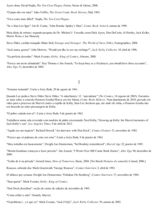 Ayers doou: David Hajdu, The Ten-Cent Plague, Farrar, Straus & Giroux, 2008.
“O papo não era mais”: Jules Feiffer, The Great Comic Book Heroes, Dial, 1965.
“Foi a coisa mais difícil”: Hajdu, The Ten-Cent Plague.
“Se o Stan Lee ligar”: Jon B. Cooke, “John Romita: Spidey’s Man”, Comic Book Artist 6, outono de 1999.
Meia dúzia de artistas: segundo pesquisa do Dr. Michael J. Vassallo, eram Dick Ayers, Dan DeCarlo, Al Hartley, Jack Keller,
Morris Weiss e Joe Maneely.
Steve Ditko, carinha tranquilo: Blake Bell, Strange and Stranger: The World of Steve Ditko, Fantagraphics, 2008.
“Jack nunca gostou”: John Morrow, “Would you like to see my etchings?”, Jack Kirby Collector 10, abril de 1996.
“Eu preferia desenhar”: Mark Evanier, Kirby: King of Comics, Abrams, 2008.
“Parece um navio afundando”: Roy Thomas e Jim Amash, “To keep busy as a freelancer, you should have three accounts”,
Alter Ego 31, dezembro de 2003.
2
“Estamos tentando”: Carta a Jerry Bails, 29 de agosto de 1961.
Quando Lee pediu a Steve Ditko: Steve Ditko, “A mini-history: 13. ‘speculation’”,The Comics, 14 (agosto de 2003). Encontra-
se mais sobre a conexão Homem-Aranha/Mosca em Joe Simon, Comic Book Makers. Num depoimento de 2010, gravado em
vídeo para o processo da Marvel contra o espólio de Kirby, Stan Lee declarou que, até onde ele sabia, o Homem-Aranha não
era baseado no outro personagem de Kirby.
“O pobre coitado tem só”: Carta a Jerry Bails, 9 de janeiro de 1963.
Trabalhava numa sala revestida com madeira de pinho envernizado: Neal Kirby, “Growing up Kirby: the Marvel memories of
Jack Kirby’s son”, Los Angeles Times, 9 de abril de 2012.
“Aquilo era um negócio”: Richard Howell, “An interview with Don Heck”, Comics Feature 21, novembro de 1982.
“Parece que só pulamos de crise em crise”: Carta a Jerry Bails, 9 de janeiro de 1963.
“Meu trabalho era basicamente”: Dwight Jon Zimmerman, “Sol Brodsky remembered”, Marvel Age 22, janeiro de 1985.
“Martin Goodman começou a fazer pressão”: Jim Amash, “I Wrote Over 800 Comic Book Stories”, Alter Ego 90, dezembro de
2009.
“Tenho de ir na privada”: Gerard Jones, Men of Tomorrow, Basic, 2004. [No Brasil: Homens do amanhã, Conrad, 2006.]
Roussos, sabendo dos: Mark Gruenwald, “George Roussos”, Comics Interview 2, abril de 1983.
65 dólares por semana: Dwight Jon Zimmerman, “Fabulous Flo Steinberg”, Comics Interview 17, novembro de 1984.
“Stan queria”: Mark Evanier, Kirby: King of Comics.
“Don Heck desenhou”: seção de cartas de edições de novembro de 1965.
“Como enfiar a mão”: Daniels, Marvel.
“O problema (...) é que eu”: Mark Evanier, “Jack FAQs”, Jack Kirby Collector 39, outono de 2003.
 