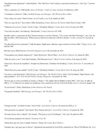 “Interlóquio mais deprimente”: Ethan Roberts, “The 1964 New York Comicon: a personal reminiscence”, Alter Ego 7, inverno
de 2001.
“Não é a primeira vez”: Bill Schelly, Sense of Wonder: A Life in Comic Fandom, TwoMorrows, 2001.
“A tendência a absorver”: Ditko, via Bell, Strange and Stranger: The World of Steve Ditko.
“Para o Stan, era como”: Mark Evanier, NewsFromMe.com, 12 de outubro de 2005.
“Não sei o que ele fez”: Steve Duin e Mike Richardson, Comics Between the Panels, Dark Horse Comics, 1998.
“Tínhamos de escrever o nome”: Jon B. Cooke, “Absolutely fabulous”, Comic Book Artist 18, março de 2002.
“Você não tem ideia”: Jim Salicrup, “John Romita”, Comics Interview 89, 1990.
Detalhes sobre a contratação de Roy Thomas baseiam-se em Roy Thomas, “Two weeks with Mort Weisinger”, Alter Ego 50,
julho de 2005; e Rob Gustaveson, “Fifteen years at Marvel: an interview with Roy Thomas”, Comics Journal 61, inverno de
1981.
“Os gibis Marvel são os primeiros”: Sally Kempton, “Spiderman’s dilemma: super-anti-hero in Forest Hills”, Village Voice, 1 de
abril de 1965.
McClure usava: Bhob Stewart, Potrzebie.blogspot.com, 13 de novembro de 2010.
“Conseguimos um contrato impensável”: Adam McGovern, “Marvel Man”, Jack Kirby Collector 41, outono de 2004.
“Gibis de carne e osso”: Josh Alan Friedman, “Mel Shestack Lives!”, Black Cracker Online, 8 de março de 2010.
“Entravam e ficavam de risadinhas”: Dwight Jon Zimmerman, “Fabulous Flo Steinberg”, Comics Interview 17, novembro de
1984.
“Mario Puzo dava uma espiada”: Jon B. Cooke, “Absolutely Fabulous”, Comic Book Artist 18, março de 2002.
“Eu estava só de brincadeira”: Bell, Strange and Stranger: The World of Steve Ditko; Nat Freedland, “Super Heroes with
super problems”, New York Herald Tribune Sunday Magazine, 9 de janeiro de 1966.
“Parecia que eu estava assistindo ao Gordo e o Magro”: “The mighty Marvel Bullpen reunion 2001”, Alter Ego 16, julho de
2002, p. 17. O relato de Lee quanto aos problemas com a matéria no Herald vêm de Ro Ronin, Tales to Astonish, página 104.
“Já ouvi teorias”: Duin e Richardson, Comics Between the Panels.
“Só quando Goodman”: Bell, Strange and Stranger: The World of Steve Ditko.
3
“Cheguei um dia”: em Mark Evanier, “Jack FAQs”, Jack Kirby Collector 44, outono de 2005, p. 13.
“Não precisaria ser quitado”: Jim Amash, “Roy Thomas interview”, Jack Kirby Collector 18, janeiro de 1998.
“Eu nunca havia visto a coleção”: Jim Amash, “The privacy act of Carl Burgos”, Alter Ego 49, junho de 2005.
“Já recebemos propostas do cinema”: Fantastic Four 50.
“Simon disse que ele criou o Capitão América”, Simon, The Comic-Book Makers.
“Imaginei que o que quer que eu fizesse”: depoimento juramentado de Jack Kirby, registrado em “Marvel Worldwide, Inc. et al
 