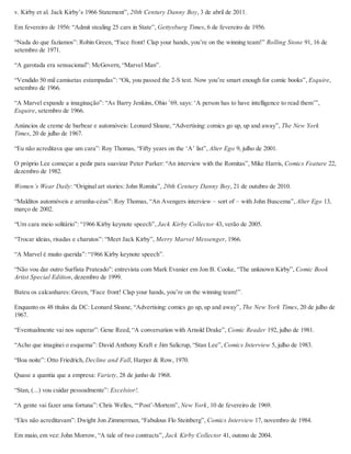 v. Kirby et al. Jack Kirby’s 1966 Statement”, 20th Century Danny Boy, 3 de abril de 2011.
Em fevereiro de 1956: “Admit stealing 25 cars in State”, Gettysburg Times, 6 de fevereiro de 1956.
“Nada do que fazíamos”: Robin Green, “Face front! Clap your hands, you’re on the winning team!” Rolling Stone 91, 16 de
setembro de 1971.
“A garotada era sensacional”: McGovern, “Marvel Man”.
“Vendido 50 mil camisetas estampadas”: “Ok, you passed the 2-S test. Now you’re smart enough for comic books”, Esquire,
setembro de 1966.
“A Marvel expande a imaginação”: “As Barry Jenkins, Ohio ’69, says: ‘A person has to have intelligence to read them’”,
Esquire, setembro de 1966.
Anúncios de creme de barbear e automóveis: Leonard Sloane, “Advertising: comics go up, up and away”, The New York
Times, 20 de julho de 1967.
“Eu não acreditava que um cara”: Roy Thomas, “Fifty years on the ‘A’ list”, Alter Ego 9, julho de 2001.
O próprio Lee começar a pedir para suavizar Peter Parker: “An interview with the Romitas”, Mike Harris, Comics Feature 22,
dezembro de 1982.
Women’s Wear Daily: “Original art stories: John Romita”, 20th Century Danny Boy, 21 de outubro de 2010.
“Malditos automóveis e arranha-céus”: Roy Thomas, “An Avengers interview – sort of – with John Buscema”, Alter Ego 13,
março de 2002.
“Um cara meio solitário”: “1966 Kirby keynote speech”, Jack Kirby Collector 43, verão de 2005.
“Trocar ideias, risadas e charutos”: “Meet Jack Kirby”, Merry Marvel Messenger, 1966.
“A Marvel é muito querida”: “1966 Kirby keynote speech”.
“Não vou dar outro Surfista Prateado”: entrevista com Mark Evanier em Jon B. Cooke, “The unknown Kirby”, Comic Book
Artist Special Edition, dezembro de 1999.
Bateu os calcanhares: Green, “Face front! Clap your hands, you’re on the winning team!”.
Enquanto os 48 títulos da DC: Leonard Sloane, “Advertising: comics go up, up and away”, The New York Times, 20 de julho de
1967.
“Eventualmente vai nos superar”: Gene Reed, “A conversation with Arnold Drake”, Comic Reader 192, julho de 1981.
“Acho que imaginei o esquema”: David Anthony Kraft e Jim Salicrup, “Stan Lee”, Comics Interview 5, julho de 1983.
“Boa noite”: Otto Friedrich, Decline and Fall, Harper & Row, 1970.
Quase a quantia que a empresa: Variety, 28 de junho de 1968.
“Stan, (...) vou cuidar pessoalmente”: Excelsior!.
“A gente vai fazer uma fortuna”: Chris Welles, “‘Post’-Mortem”, New York, 10 de fevereiro de 1969.
“Eles não acreditavam”: Dwight Jon Zimmerman, “Fabulous Flo Steinberg”, Comics Interview 17, novembro de 1984.
Em maio, em vez: John Morrow, “A tale of two contracts”, Jack Kirby Collector 41, outono de 2004.
 