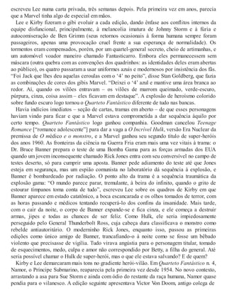 escreveu Lee numa carta privada, três semanas depois. Pela primeira vez em anos, parecia
que a Marvel tinha algo de especial em mãos.
Lee e Kirby fizeram o gibi evoluir a cada edição, dando ênfase aos conflitos internos da
equipe disfuncional, principalmente, à melancolia imatura de Johnny Storm e à fúria e
autocomiseração de Ben Grimm (seus retornos ocasionais à forma humana sempre foram
passageiros, apenas uma provocação cruel frente a sua esperança de normalidade). Os
tormentos eram compensados, porém, por um quartel-general secreto, cheio de artimanhas, e
um automóvel voador maneiro chamado Fantasticarro. Embora eles permanecessem sem
máscara (outra quebra com as convenções dos quadrinhos: as identidades deles eram abertas
ao público), os quatro passaram a usar uniformes azuis e modernosos por insistência dos fãs.
“Foi Jack que lhes deu aquelas ceroulas com o ‘4’ no peito”, disse Stan Goldberg, que fazia
as combinações de cores dos gibis Marvel. “Deixei o ‘4’ azul e mantive uma área branca ao
redor. Aí, quando os vilões entravam – os vilões de marrom queimado, verde-escuro,
púrpura, cinza, coisa assim – eles ficavam em destaque”. A explosão de heroísmo colorido
sobre fundo escuro logo tornou o Quarteto Fantástico diferente de tudo nas bancas.
Havia indícios imediatos – seção de cartas, tramas em aberto – de que esses personagens
haviam vindo para ficar e que a Marvel estava comprometida a dar sequência àquilo por
certo tempo. Quarteto Fantástico logo ganhou companhia. Goodman cancelou Teenage
Romance [“romance adolescente”] para dar a vaga a O Incrível Hulk, versão Era Nuclear da
premissa de O médico e o monstro, e a Marvel ganhou seu segundo título de super-heróis
dos anos 1960. As fronteiras da ciência na Guerra Fria eram mais uma vez vitais à trama: o
Dr. Bruce Banner prepara o teste de uma Bomba Gama para as forças armadas dos EUA
quando um jovem inconsequente chamado Rick Jones entra com seu conversível no campo de
testes deserto, só para cumprir uma aposta. Banner pede adiamento do teste até que Jones
esteja em segurança, mas um espião comunista no laboratório dá sequência à explosão, e
Banner é bombardeado por radiação. O ponto alto da trama é a sequência traumática da
explosão gama: “O mundo parece parar, tremulante, à beira do infinito, quando o grito de
estourar tímpanos toma conta de tudo”, escreveu Lee sobre os quadros de Kirby em que
Banner aparece em estado catatônico, a boca escancarada e os olhos tomados de terror, com
as horas passando e médicos tentando recuperá-lo dos confins da insanidade. Mais tarde,
com o cair da noite, o corpo de Banner expande-se e fica cinza, e ele começa a destruir
armas, jipes e todas as chances de ser feliz. Como Hulk, ele seria impiedosamente
perseguido pelo General Thunderbolt Ross, cuja cabeça dura classificava o monstro como
rebelde antiautoritário. O moderninho Rick Jones, enquanto isso, passou as primeiras
edições como único amigo de Banner, trancafiando-o à noite como se fosse um bêbado
violento que precisasse de vigília. Tudo virava angústia para o personagem titular, tomado
de esquecimentos, medo, culpa e amor não correspondido por Betty, a filha do general. Até
seria possível chamar o Hulk de super-herói, mas o que ele estava salvando? E de quem?
Kirby e Lee demarcaram mais tons no gradiente herói-vilão. Em Quarteto Fantástico n. 4,
Namor, o Príncipe Submarino, reaparecia pela primeira vez desde 1954. No novo contexto,
arrastando a asa para Sue Storm e ainda com ódio do restante da raça humana, Namor quase
pendia para o vilanesco. A edição seguinte apresentava Victor Von Doom, antigo colega de
 