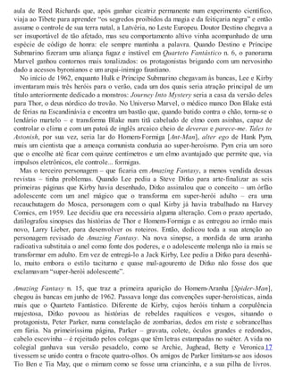 aula de Reed Richards que, após ganhar cicatriz permanente num experimento científico,
viaja ao Tibete para aprender “os segredos proibidos da magia e da feitiçaria negra” e então
assume o controle de sua terra natal, a Latvéria, no Leste Europeu. Doutor Destino chegava a
ser insuportável de tão afetado, mas seu comportamento altivo vinha acompanhado de uma
espécie de código de honra: ele sempre mantinha a palavra. Quando Destino e Príncipe
Submarino fizeram uma aliança fugaz e instável em Quarteto Fantástico n. 6, o panorama
Marvel ganhou contornos mais tonalizados: os protagonistas brigando com um nervosinho
dado a acessos byronianos e um arqui-inimigo faustiano.
No início de 1962, enquanto Hulk e Príncipe Submarino chegavam às bancas, Lee e Kirby
inventaram mais três heróis para o verão, cada um dos quais seria atração principal de um
título anteriormente dedicado a monstros: Journey Into Mystery seria a casa da versão deles
para Thor, o deus nórdico do trovão. No Universo Marvel, o médico manco Don Blake está
de férias na Escandinávia e encontra um bastão que, quando batido contra o chão, torna-se o
lendário martelo – e transforma Blake num titã cabeludo de elmo com asinhas, capaz de
controlar o clima e com um patoá de inglês arcaico cheio de deveras e parece-me. Tales to
Astonish, por sua vez, seria lar do Homem-Formiga [Ant-Man], alter ego de Hank Pym,
mais um cientista que a ameaça comunista conduzia ao super-heroísmo. Pym cria um soro
que o encolhe até ficar com quinze centímetros e um elmo avantajado que permite que, via
impulsos eletrônicos, ele controle... formigas.
Mas o terceiro personagem – que ficaria em Amazing Fantasy, a menos vendida dessas
revistas – tinha problemas. Quando Lee pediu a Steve Ditko para arte-finalizar as seis
primeiras páginas que Kirby havia desenhado, Ditko assinalou que o conceito – um órfão
adolescente com um anel mágico que o transforma em super-herói adulto – era uma
recauchutagem do Mosca, personagem com o qual Kirby já havia trabalhado na Harvey
Comics, em 1959. Lee decidiu que era necessária alguma alteração. Com o prazo apertado,
datilografou sinopses das histórias de Thor e Homem-Formiga e as entregou ao irmão mais
novo, Larry Lieber, para desenvolver os roteiros. Então, dedicou toda a sua atenção ao
personagem revisado de Amazing Fantasy. Na nova sinopse, a mordida de uma aranha
radioativa substituía o anel como fonte dos poderes, e o adolescente molenga não ia mais se
transformar em adulto. Em vez de entregá-lo a Jack Kirby, Lee pediu a Ditko para desenhá-
lo, muito embora o estilo taciturno e quase mal-agourento de Ditko não fosse dos que
exclamavam “super-herói adolescente”.
Amazing Fantasy n. 15, que traz a primeira aparição do Homem-Aranha [Spider-Man],
chegou às bancas em junho de 1962. Passava longe das convenções super-heroísticas, ainda
mais que o Quarteto Fantástico. Diferente de Kirby, cujos heróis tinham a corpulência
majestosa, Ditko povoou as histórias de rebeldes raquíticos e vesgos, situando o
protagonista, Peter Parker, numa constelação de zombarias, dedos em riste e sobrancelhas
em fúria. Na primeiríssima página, Parker – gravata, colete, óculos grandes e redondos,
cabelo escovinha – é rejeitado pelos colegas que têm letras estampadas no suéter. A vida no
colegial ganhava sua versão pesadelo, como se Archie, Jughead, Betty e Veronica 17
tivessem se unido contra o fracote quatro-olhos. Os amigos de Parker limitam-se aos idosos
Tio Ben e Tia May, que o mimam como se fosse uma criancinha, e a sua pilha de livros.
 
