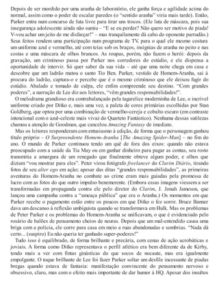 Depois de ser mordido por uma aranha de laboratório, ele ganha força e agilidade acima do
normal, assim como o poder de escalar paredes (o “sentido aranha” viria mais tarde). Então,
Parker entra num concurso de luta livre para tirar uns trocos. (Ele luta de máscara, pois sua
insegurança adolescente ainda não sumiu – “E se eu perder? Não quero ser motivo de piada!
V-vou achar um jeito de me disfarçar!” – mas tranquilamente dá cabo do oponente parrudão.)
Seus feitos rendem uma participação num programa de TV, para o qual ele mesmo costura
um uniforme azul e vermelho, até com teias sob os braços, insígnias de aranha no peito e nas
costas e uma máscara de olhos brancos. As roupas, porém, não fazem o herói: depois da
gravação, um criminoso passa por Parker nos corredores do estúdio, e ele dispensa a
oportunidade de intervir. Só quer saber da sua vida – até que uma noite chega em casa e
descobre que um ladrão matou o santo Tio Ben. Parker, vestido de Homem-Aranha, sai à
procura do ladrão, captura-o e percebe que é o mesmo criminoso que ele deixou fugir do
estúdio. Abalado e tomado de culpa, ele enfim compreende seu destino. “Com grandes
poderes”, a narração de Lee diz aos leitores, “vêm grandes responsabilidades!”.
O melodrama grandioso era contrabalançado pela tagarelice moderninha de Lee, o incrível
uniforme criado por Ditko e, mais uma vez, a paleta de cores primárias escolhidas por Stan
Goldberg, que optou por uma combinação de vermelho-cereja e cobalto escuro (em contraste
intencional com o azul-celeste mais vivaz do Quarteto Fantástico). Nenhuma dessas sutilezas
chamou a atenção de Goodman, que cancelou Amazing Fantasy de imediato.
Mas os leitores responderam com entusiasmo à edição, de forma que o personagem ganhou
título próprio – O Surpreendente Homem-Aranha [The Amazing Spider-Man] – no fim do
ano. O mundo de Parker continuou tendo um quê de fora dos eixos: quando não estava
preocupado com a saúde da Tia May ou em ganhar dinheiro para pagar as contas, seu rosto
transmitia a amargura de um renegado que finalmente obteve algum poder, e olhos que
diziam “vou mostrar para eles”. Peter virou fotógrafo freelancer do Clarim Diário, tirando
fotos de seu alter ego em ação; apesar das ditas “grandes responsabilidades”, as primeiras
aventuras do Homem-Aranha no combate ao crime eram mais guiadas pela promessa de
lucro com as fotos do que outro impulso benemerente. (Embora essas imagens viessem a ser
transformadas em propaganda contra ele pelo diretor do Clarim, J. Jonah Jameson, que
lançou uma campanha contra a “ameaça pública” que era o Aranha.) Os momentos em que
Parker recebe o pagamento estão entre os poucos em que Ditko o fez sorrir. Bruce Banner
dava um descanso à reflexão umbiguista quando se transformava em Hulk. Mas os problemas
de Peter Parker e os problemas do Homem-Aranha se unificavam, o que é evidenciado pelo
rosário de balões de pensamento cheios de neuras. Depois que um mal-entendido causa uma
briga com a polícia, ele corre para casa em meio a ruas abandonadas e sombrias. “Nada dá
certo... (suspiro) Eu não queria ter ganhado super-poderes!”
Tudo isso é equilibrado, de forma brilhante e precária, com cenas de ação acrobáticas e
joviais. A forma como Ditko representava o perfil atlético era bem diferente da de Kirby,
tendo mais a ver com fintas ginásticas do que socos de nocaute, mas era igualmente
empolgante. O toque brilhante de Lee foi fazer Parker soltar um desfile incessante de piadas
bregas quando estava de fantasia: manifestação convincente do pensamento nervoso e
obsessivo, claro, mas com o efeito mais importante de dar humor à HQ. Apesar dos insultos
 