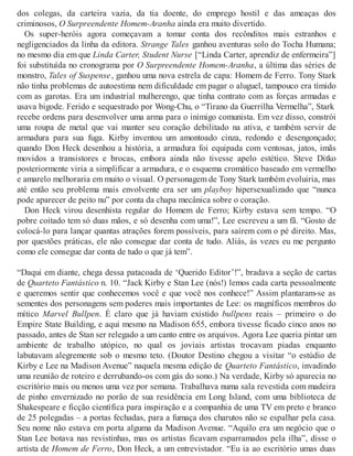 dos colegas, da carteira vazia, da tia doente, do emprego hostil e das ameaças dos
criminosos, O Surpreendente Homem-Aranha ainda era muito divertido.
Os super-heróis agora começavam a tomar conta dos recônditos mais estranhos e
negligenciados da linha da editora. Strange Tales ganhou aventuras solo do Tocha Humana;
no mesmo dia em que Linda Carter, Student Nurse [“Linda Carter, aprendiz de enfermeira”]
foi substituída no cronograma por O Surpreendente Homem-Aranha, a última das séries de
monstro, Tales of Suspense, ganhou uma nova estrela de capa: Homem de Ferro. Tony Stark
não tinha problemas de autoestima nem dificuldade em pagar o aluguel, tampouco era tímido
com as garotas. Era um industrial mulherengo, que tinha contrato com as forças armadas e
usava bigode. Ferido e sequestrado por Wong-Chu, o “Tirano da Guerrilha Vermelha”, Stark
recebe ordens para desenvolver uma arma para o inimigo comunista. Em vez disso, constrói
uma roupa de metal que vai manter seu coração debilitado na ativa, e também servir de
armadura para sua fuga. Kirby inventou um amontoado cinza, redondo e desengonçado;
quando Don Heck desenhou a história, a armadura foi equipada com ventosas, jatos, imãs
movidos a transistores e brocas, embora ainda não tivesse apelo estético. Steve Ditko
posteriormente viria a simplificar a armadura, e o esquema cromático baseado em vermelho
e amarelo melhoraria em muito o visual. O personagem de Tony Stark também evoluiria, mas
até então seu problema mais envolvente era ser um playboy hipersexualizado que “nunca
pode aparecer de peito nu” por conta da chapa mecânica sobre o coração.
Don Heck virou desenhista regular do Homem de Ferro; Kirby estava sem tempo. “O
pobre coitado tem só duas mãos, e só desenha com uma!”, Lee escreveu a um fã. “Gosto de
colocá-lo para lançar quantas atrações forem possíveis, para saírem com o pé direito. Mas,
por questões práticas, ele não consegue dar conta de tudo. Aliás, às vezes eu me pergunto
como ele consegue dar conta de tudo o que já tem”.
“Daqui em diante, chega dessa patacoada de ‘Querido Editor’!”, bradava a seção de cartas
de Quarteto Fantástico n. 10. “Jack Kirby e Stan Lee (nós!) lemos cada carta pessoalmente
e queremos sentir que conhecemos você e que você nos conhece!” Assim plantaram-se as
sementes dos personagens sem poderes mais importantes de Lee: os magníficos membros do
mítico Marvel Bullpen. É claro que já haviam existido bullpens reais – primeiro o do
Empire State Building, e aqui mesmo na Madison 655, embora tivesse ficado cinco anos no
passado, antes de Stan ser relegado a um canto entre os arquivos. Agora Lee queria pintar um
ambiente de trabalho utópico, no qual os joviais artistas trocavam piadas enquanto
labutavam alegremente sob o mesmo teto. (Doutor Destino chegou a visitar “o estúdio de
Kirby e Lee na Madison Avenue” naquela mesma edição de Quarteto Fantástico, invadindo
uma reunião de roteiro e derrubando-os com gás do sono.) Na verdade, Kirby só aparecia no
escritório mais ou menos uma vez por semana. Trabalhava numa sala revestida com madeira
de pinho envernizado no porão de sua residência em Long Island, com uma biblioteca de
Shakespeare e ficção científica para inspiração e a companhia de uma TV em preto e branco
de 25 polegadas – a portas fechadas, para a fumaça dos charutos não se espalhar pela casa.
Seu nome não estava em porta alguma da Madison Avenue. “Aquilo era um negócio que o
Stan Lee botava nas revistinhas, mas os artistas ficavam esparramados pela ilha”, disse o
artista de Homem de Ferro, Don Heck, a um entrevistador. “Eu ia ao escritório umas duas
 