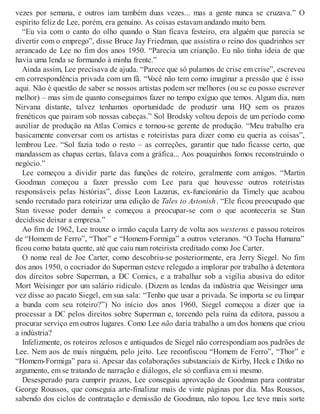 vezes por semana, e outros iam também duas vezes... mas a gente nunca se cruzava.” O
espírito feliz de Lee, porém, era genuíno. As coisas estavam andando muito bem.
“Eu via com o canto do olho quando o Stan ficava festeiro, era alguém que parecia se
divertir com o emprego”, disse Bruce Jay Friedman, que assistira o reino dos quadrinhos ser
arrancado de Lee no fim dos anos 1950. “Parecia um crianção. Eu não tinha ideia de que
havia uma lenda se formando à minha frente.”
Ainda assim, Lee precisava de ajuda. “Parece que só pulamos de crise em crise”, escreveu
em correspondência privada com um fã. “Você não tem como imaginar a pressão que é isso
aqui. Não é questão de saber se nossos artistas podem ser melhores (ou se eu posso escrever
melhor) – mas sim de quanto conseguimos fazer no tempo exíguo que temos. Algum dia, num
Nirvana distante, talvez tenhamos oportunidade de produzir uma HQ sem os prazos
frenéticos que pairam sob nossas cabeças.” Sol Brodsky voltou depois de um período como
auxiliar de produção na Atlas Comics e tornou-se gerente de produção. “Meu trabalho era
basicamente conversar com os artistas e roteiristas para dizer como eu queria as coisas”,
lembrou Lee. “Sol fazia todo o resto – as correções, garantir que tudo ficasse certo, que
mandassem as chapas certas, falava com a gráfica... Aos pouquinhos fomos reconstruindo o
negócio.”
Lee começou a dividir parte das funções de roteiro, geralmente com amigos. “Martin
Goodman começou a fazer pressão com Lee para que houvesse outros roteiristas
responsáveis pelas histórias”, disse Leon Lazarus, ex-funcionário da Timely que acabou
sendo recrutado para roteirizar uma edição de Tales to Astonish. “Ele ficou preocupado que
Stan tivesse poder demais e começou a preocupar-se com o que aconteceria se Stan
decidisse deixar a empresa.”
Ao fim de 1962, Lee trouxe o irmão caçula Larry de volta aos westerns e passou roteiros
de “Homem de Ferro”, “Thor” e “Homem-Formiga” a outros veteranos. “O Tocha Humana”
ficou como batata quente, até que caiu num roteirista creditado como Joe Carter.
O nome real de Joe Carter, como descobriu-se posteriormente, era Jerry Siegel. No fim
dos anos 1950, o cocriador do Superman esteve relegado a implorar por trabalho à detentora
dos direitos sobre Superman, a DC Comics, e a trabalhar sob a vigília abusiva do editor
Mort Weisinger por um salário ridículo. (Dizem as lendas da indústria que Weisinger uma
vez disse ao pacato Siegel, em sua sala: “Tenho que usar a privada. Se importa se eu limpar
a bunda com seu roteiro?”) No início dos anos 1960, Siegel começou a dizer que ia
processar a DC pelos direitos sobre Superman e, torcendo pela ruína da editora, passou a
procurar serviço em outros lugares. Como Lee não daria trabalho a um dos homens que criou
a indústria?
Infelizmente, os roteiros zelosos e antiquados de Siegel não correspondiam aos padrões de
Lee. Nem aos de mais ninguém, pelo jeito. Lee reconfiscou “Homem de Ferro”, “Thor” e
“Homem-Formiga” para si. Apesar das colaborações substanciais de Kirby, Heck e Ditko no
argumento, em se tratando de narração e diálogos, ele só confiava em si mesmo.
Desesperado para cumprir prazos, Lee conseguiu aprovação de Goodman para contratar
George Roussos, que conseguia arte-finalizar mais de vinte páginas por dia. Mas Roussos,
sabendo dos ciclos de contratação e demissão de Goodman, não topou. Lee teve mais sorte
 
