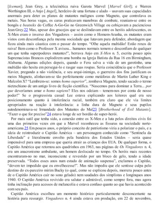 [Iceman]; Jean Grey, a telecinética ruiva Garota Marvel [Marvel Girl]; e Warren
Worthington III, o Anjo [ Angel], herdeiro de uma fortuna e alado – usavam suas capacidades
anormais para deter os planos de mutantes malignos como Magneto, que controlava os
metais. Nas horas vagas, os caras praticavam manobras de combate, reuniam-se entre os
bongôs e beatniks do Coffee A-Go-Go no Greenwich Village ou cobiçavam a pacienciosa
Jean Grey.22 Mas, apesar dos gracejos que se deslindavam entre os heróis adolescentes, os
X-Men eram o inverso dos Vingadores – assim como o Homem-Aranha, os mutantes eram
vistos com desconfiança pela mesma sociedade que lutavam para defender, abordagem que
ficou ainda mais cáustica com o passar do tempo. “Olhe aquela multidão! Estão roxos de
raiva! Bem como o Professor X avisou... humanos normais temem e desconfiam de qualquer
um que tenha superpoderes mutantes!”, berrava Anjo em X-Men n. 5, escrita pouco após
Supremacistas Brancos explodirem uma bomba na Igreja Batista da Rua 16 em Birmingham,
Alabama. Algumas edições depois, quando o Fera salva a vida de um garotinho, uma
multidão não hesita em persegui-lo e rasgar suas roupas. Seria coincidência que o Professor
Xavier, pregando a não violência, e seu arqui-inimigo, o guerreiro dos fins justificam os
meios Magneto, alinhavam-se tão perfeitamente como metáforas de Martin Luther King e
Malcolm X? “Lembrem-se: somos homo superior”, zombava Magneto, tendo sacado o termo
nietzschiano de um antigo livro de ficção científica. “Nascemos para dominar a Terra... por
que deveríamos amar o homo sapiens? Eles nos odeiam – temem-nos por conta de nosso
poder!” Se o progressista casual Lee estava explicando aos leitores qual era seu
posicionamento quanto à intolerância racial, também era claro que ele via limites
apropriados na reação à intolerância: a linha dura de Magneto e seus pupilos
autodenominava-se Irmandade dos Mutantes do Mal23 [Brotherhood of Evil Mutants].
“Fazer o que for preciso”24 estava longe de ser bordão de super-herói.
Por mais sutil que tenha sido, a conexão entre os X-Men e a luta pelos direitos civis foi
uma das primeiras vezes em que a Marvel reconheceu as fissuras na sociedade norte-
americana.25 Em poucos anos, o próprio conceito de patriotismo viria a polarizar o país, e a
ideia de reintroduzir o Capitão América – um personagem conhecido como “Sentinela da
Liberdade” e literalmente envolto pela bandeira dos Estados Unidos – seria quase
impensável para uma empresa que queria atrair as crianças dos EUA. De qualquer forma, o
Capitão América que retornou aos quadrinhos em 1963, nas páginas de Os Vingadores n. 4,
era um anacronismo ambulante, um homem deslocado no tempo. Os heróis mais recentes
encontraram-no no mar, inconsciente e revestido por um bloco de gelo, tendo a idade
preservada. “Todos esses anos num estado de animação suspensa”, exclamou o Capitão,
“devem ter impedido que eu envelhecesse!”. Mas não impediu que ele sentisse culpa pelo
destino do ex-parceiro mirim Bucky (o qual, como se explicou depois, morrera pouco antes
de o Capitão América cair no sono gelado) nem saudades dos simplistas e longínquos anos
1940. O Capitão América revivido era salutar e admirável, como sempre fora, mas agora
tinha inclinação para acessos de melancolia e estava confuso quanto ao que havia acontecido
com seu país.
Capitão América escolheu um momento histórico particularmente desconcertante na
história para ressurgir. Vingadores n. 4 ainda estava em produção, em 22 de novembro,
 