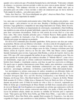 quando veio a notícia de que o Presidente Kennedy havia sido baleado. “Estávamos voltando
do almoço, e as pessoas estavam ouvindo o rádio no carro com as portas abertas”, lembrou
Flo Steinberg. “Não tínhamos televisão no escritório, então todo mundo meio que se
precipitou para um salão e ficou ouvindo o rádio até anunciarem que ele havia morrido.
Todo mundo foi embora... sem saber para onde ir.”
Todos, fora Stan Lee. “Ele ficou trabalhando nos gibis”, observou Mario Puzo. “Como se
fossem a coisa mais importante do mundo.”
Lee, mais uma vez roteirizando praticamente toda a linha Marvel, ganhou sala própria – com
porta e tapete – pela primeira vez em sete anos. Brodsky e Steinberg dividiam uma mesa
próxima e logo ganharam a companhia de uma antiga funcionária da Timely, Marie Severin.
Na Atlas, Severin trabalhava no departamento de colorização, respondendo a Stan Goldberg;
mas também era uma artista de grande habilidade, capaz de invocar senso de humor perverso
para fazer caricaturas devastadoras. Podia ter sido estrela da revista Mad se a sua sorte
fosse outra. Mas estava fazendo películas para o Federal Reserve Bank quando decidiu
entregar o portfólio de ilustração a Lee. Ele nunca olhou as páginas; mandou-a direto a
Brodsky para pegar um emprego na produção.
Ele devia tê-la contratado para desenhar quadrinhos. Kirby passava sete dias por semana
na prancheta. Mesmo com sua fabulosa velocidade – ele dava conta de três páginas por dia –
uma hora aquilo ia acabar, e Lee começou a recrutar reforços. Assim como fora com os
roteiristas, primeiro ele foi atrás dos antigos caras da Atlas. Começou a telefonar para Syd
Shores, artista de Capitão América no fim dos anos 1940, mas Shores estava ocupado
fazendo ilustrações para revistas. Ligou para John Romita, o artista de Capitão América dos
anos 1950, mas a DC estava pagando-lhe melhor do que a Marvel conseguiria arcar. Não era
apenas questão de recrutar gente que soubesse desenhar. O “Método Marvel”, como viria a
ser denominado, exigia que os artistas soubessem transformar um argumento básico numa
história bem ritmada e visualmente concisa, com base na qual Lee escreveria os diálogos.
Ele queria que os quadros funcionassem como filmes mudos, para minimizar a necessidade
de explicação verbal. Os artistas idealmente colaborariam com suas próprias ideias
narrativas – personagens, subtramas – às histórias, o que Kirby e Ditko efetivamente faziam.
Lee movimentava os artistas como peças de xadrez, testando-os em diferentes títulos até
que algo combinasse. Dick Ayers se assentou com passagens confortáveis por Sgt. Fury e o
Comando Selvagem [Sgt. Fury and His Howling Commandos] e nas histórias do Tocha
Humana, em Strange Tales; Don Heck herdou Os Vingadores e Gigante de Kirby; Werner
Roth assumiu Os X-Men; e Ditko tirou o Homem de Ferro de Heck em Tales of Suspense
durante um período curto. O Hulk foi trazido de volta a Tales to Astonish, repensado por
Ditko de forma que a transformação de Bruce Banner em Hulk fosse causada pelos acessos
de raiva de Banner.26 Com frequência era requisitado aos artistas que copiassem o estilo de
Jack Kirby. Quando novos artistas estreavam num título, Lee pedia a Kirby para fazer o
layout da primeira edição, dando aos novatos as rodinhas de bicicleta para a expressão
visual. “Stan queria que Kirby fosse Kirby, que Ditko fosse Ditko... e que todos os outros
fossem Kirby”, disse Don Heck; aliás, quando Heck assumiu Os Vingadores, Lee não teve
vergonha de elogiar o que considerava o ideal platônico. “Don Heck desenhou esta aqui com
 