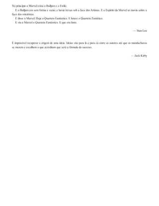 No princípio a Marvel criou o Bullpen e o Estilo.
E o Bullpen era sem forma e vazio; e havia trevas sob a face dos Artistas. E o Espírito da Marvel se movia sobre a
face dos roteiristas.
E disse a Marvel: Haja o Quarteto Fantástico. E houve o Quarteto Fantático.
E viu a Marvel o Quarteto Fantástico. E que era bom.
— Stan Lee
É impossível recuperar a origem de uma ideia. Ideias vão para lá e para cá entre os autores até que os mandachuvas
se metem e escolhem o que acreditam que será a fórmula do sucesso.
— Jack Kirby
 
