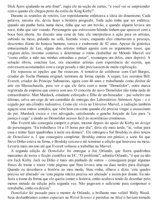 Dick Ayers ajudando na arte-final”, rugia ele na seção de cartas, “e você vai se surpreender
com o quanto ele chegou perto do estilo do King Kirby!”.
Durante as reuniões de roteiro, Lee repetidamente enfatizava a ideia do dinamismo. Cada
palavra, insistia ele, devia fazer a história progredir. Toda ação tinha que ser enfática;
quando um punho batia numa mesa, tinha que ser um trovão, e quando alguém levava um
soco, tinha que sair voando. Personagens que estivessem falando tinham que aparecer com a
boca bem aberta. Ao discutir uma cena de luta, ele interpretava a ação para os artistas,
subindo na mesa, pulando no sofá, fazendo vozes, enquanto eles entortavam o pescoço,
descrentes diante do boneco humano, careca e exuberante de 42 anos. Apesar da ginástica
entusiasmada de Lee, alguns dos artistas tinham agonia com os argumentos rasos, que
exigiam deles inventar cenários e determinar o ritmo (trabalhar no Método Marvel era
“como enfiar a mão nas minhas entranhas e puxar”, resmungou um deles, anos depois). A
solução óbvia, concluiu Lee, era encontrar artistas com experiência de escrita, que
estivessem acostumados com a carga pesada e não precisassem de muita explicação.
Ele repassou as opções que lhe restavam. A tentativa de colaborar com Carl Burgos,
criador do Tocha Humana original, terminou de forma rápida. A seguir, Lee recrutou Bill
Everett, criador do Príncipe Submarino, agora com 46 anos e trabalhando como diretor de
arte em Massachusetts, para ver o que ele faria com o nome “Demolidor”, outra marca
registrada da empresa que estava sem uso. O conceito do novo Demolidor não tinha nada de
extraordinário: Matt Murdock, estudante esforçado e filho de um boxeador – pai solteiro nas
últimas, salva um cego de um caminhão de entregas dos Laboratórios Atômicos Ajax – e é
cegado por um cilindro radioativo. Como ele vivia no Universo Marvel, a radiação também
aguçou seus outros sentidos, que vêm bem em conta quando ele precisa vingar o assassinato
do pai. Murdock cresce e vira advogado, satisfazendo o gancho forçado de Lee para “a
justiça é cega” e dando ao Demolidor acesso fácil às ocorrências criminosas.
Mas Everett não conseguiu cumprir o prazo, mesmo depois do apoio de Kirby no design
do personagem. “Eu trabalhava 14 a 15 horas por dia”, diria ele mais tarde, “aí, voltar para
casa e tentar fazer quadrinhos à noite era demais”. Ele entregou a Sal Brodsky os dois terços
de Demolidor n. 1 que conseguira completar. Brodsky entrou em pânico; a sorte foi que
Steve Ditko estava na firma, e Brodsky cercou-o até terminar a edição que houvesse na mesa.
Levaria mais um ano até que Everett voltasse a trabalhar na Marvel.
A segunda edição de Demolidor foi entregue a Joe Orlando, que fizera quadrinhos
marcantes de terror e ficção científica na EC. “O problema”, admitiu Orlando, “é que eu não
era Jack Kirby. Jack ou Ditko e mais um punhado de outros – conseguiam pegar algumas
frases de trama e trazer vinte páginas que Stan levava uma ou duas tardes para dialogar.
Quando eu desenhava a história ao meu modo, Stan vinha, olhava e dizia ‘este quadro
precisa ser alterado’ ou ‘esta página inteira precisa ser alterada’ e assim por diante. Eu não
fazia a trama da forma que ele queria contar a história, então acabava tendo de desenhar pelo
menos metade da edição pela segunda vez. Não pagavam o suficiente para compensar o
retrabalho, então eu desisti”.
Demolidor foi passado para o mentor de Orlando, o brilhante mas volátil Wally Wood.
Seus deslumbrantes contos espaciais na Weird Science e paródias na Mad o haviam tornado
 