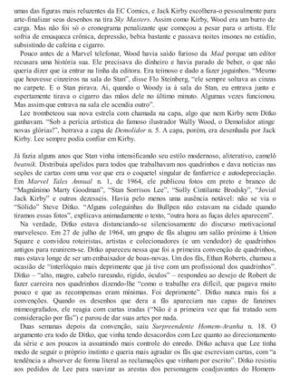 umas das figuras mais reluzentes da EC Comics, e Jack Kirby escolhera-o pessoalmente para
arte-finalizar seus desenhos na tira Sky Masters. Assim como Kirby, Wood era um burro de
carga. Mas não foi só o cronograma penalizante que começou a pesar para o artista. Ele
sofria de enxaqueca crônica, depressão, bebia bastante e passava noites insones no estúdio,
subsistindo de cafeína e cigarro.
Pouco antes de a Marvel telefonar, Wood havia saído furioso da Mad porque um editor
recusara uma história sua. Ele precisava do dinheiro e havia parado de beber, o que não
queria dizer que ia entrar na linha da editora. Era teimoso e dado a fazer joguinhos. “Mesmo
que houvesse cinzeiros na sala do Stan”, disse Flo Steinberg, “ele sempre soltava as cinzas
no carpete. E o Stan pirava. Aí, quando o Woody ia à sala do Stan, eu entrava junto e
espertamente tirava o cigarro das mãos dele no último minuto. Algumas vezes funcionou.
Mas assim que entrava na sala ele acendia outro”.
Lee trombeteou sua nova estrela com chamada na capa, algo que nem Kirby nem Ditko
ganhavam. “Sob a perícia artística do famoso ilustrador Wally Wood, o Demolidor atinge
novas glórias!”, berrava a capa de Demolidor n. 5. A capa, porém, era desenhada por Jack
Kirby. Lee sempre podia confiar em Kirby.
Já fazia alguns anos que Stan vinha intensificando seu estilo modernoso, aliterativo, camelô
beatnik. Distribuía apelidos para todos que trabalhavam nos quadrinhos e dava notícias nas
seções de cartas com uma voz que era o coquetel singular de fanfarrice e autodepreciação.
Em Marvel Tales Annual n. 1, de 1964, ele publicou fotos em preto e branco de
“Magnânimo Marty Goodman”, “Stan Sorrisos Lee”, “Solly Cintilante Brodsky”, “Jovial
Jack Kirby” e outros dezesseis. Havia pelo menos uma ausência notável: não se via o
“Sólido” Steve Ditko. “Alguns coleguinhas do Bullpen não estavam na cidade quando
tiramos essas fotos”, explicava animadamente o texto, “outra hora as fuças deles aparecem”.
Na verdade, Ditko estava distanciando-se silenciosamente do discurso motivacional
marvelesco. Em 27 de julho de 1964, um grupo de fãs alugou um salão próximo à Union
Square e convidou roteiristas, artistas e colecionadores (e um vendedor) de quadrinhos
antigos para reunirem-se. Ditko apareceu nessa que foi a primeira convenção de quadrinhos,
mas estava longe de ser um embaixador de boas-novas. Um dos fãs, Ethan Roberts, chamou a
ocasião de “interlóquio mais deprimente que já tive com um profissional dos quadrinhos”.
Ditko – “alto, magro, cabelo rareando, rígido, óculos” – respondeu ao desejo de Robert de
fazer carreira nos quadrinhos dizendo-lhe “como o trabalho era difícil, que pagava muito
pouco e que as recompensas eram mínimas. Foi deprimente”. Ditko nunca mais foi a
convenções. Quando os desenhos que dera a fãs apareciam nas capas de fanzines
mimeografados, ele reagia com cartas iradas (“Não é a primeira vez que fui tratado sem
consideração por fãs”) e parou de dar suas artes por nada.
Duas semanas depois da convenção, saiu Surpreendente Homem-Aranha n. 18. O
argumento era todo de Ditko, que vinha tendo desacordos com Lee quanto ao direcionamento
da série e aos poucos ia assumindo mais controle do enredo. Ditko achava que Lee tinha
medo de seguir o próprio instinto e queria mais agradar os fãs que escreviam cartas, com “a
tendência a absorver de forma literal as reclamações que vinham por escrito”. Ditko resistiu
aos pedidos de Lee para suavizar as arestas dos personagens coadjuvantes do Homem-
 