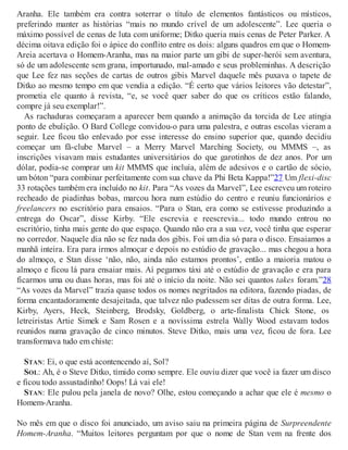 Aranha. Ele também era contra soterrar o título de elementos fantásticos ou místicos,
preferindo manter as histórias “mais no mundo crível de um adolescente”. Lee queria o
máximo possível de cenas de luta com uniforme; Ditko queria mais cenas de Peter Parker. A
décima oitava edição foi o ápice do conflito entre os dois: alguns quadros em que o Homem-
Areia acertava o Homem-Aranha, mas na maior parte um gibi de super-herói sem aventura,
só de um adolescente sem grana, importunado, mal-amado e seus probleminhas. A descrição
que Lee fez nas seções de cartas de outros gibis Marvel daquele mês puxava o tapete de
Ditko ao mesmo tempo em que vendia a edição. “É certo que vários leitores vão detestar”,
prometia ele quanto à revista, “e, se você quer saber do que os críticos estão falando,
compre já seu exemplar!”.
As rachaduras começaram a aparecer bem quando a animação da torcida de Lee atingia
ponto de ebulição. O Bard College convidou-o para uma palestra, e outras escolas vieram a
seguir. Lee ficou tão enlevado por esse interesse do ensino superior que, quando decidiu
começar um fã-clube Marvel – a Merry Marvel Marching Society, ou MMMS –, as
inscrições visavam mais estudantes universitários do que garotinhos de dez anos. Por um
dólar, podia-se comprar um kit MMMS que incluía, além de adesivos e o cartão de sócio,
um bóton “para combinar perfeitamente com sua chave da Phi Beta Kappa!”27 Um flexi-disc
33 rotações também era incluído no kit. Para “As vozes da Marvel”, Lee escreveu um roteiro
recheado de piadinhas bobas, marcou hora num estúdio do centro e reuniu funcionários e
freelancers no escritório para ensaios. “Para o Stan, era como se estivesse produzindo a
entrega do Oscar”, disse Kirby. “Ele escrevia e reescrevia... todo mundo entrou no
escritório, tinha mais gente do que espaço. Quando não era a sua vez, você tinha que esperar
no corredor. Naquele dia não se fez nada dos gibis. Foi um dia só para o disco. Ensaiamos a
manhã inteira. Era para irmos almoçar e depois no estúdio de gravação... mas chegou a hora
do almoço, e Stan disse ‘não, não, ainda não estamos prontos’, então a maioria matou o
almoço e ficou lá para ensaiar mais. Aí pegamos táxi até o estúdio de gravação e era para
ficarmos uma ou duas horas, mas foi até o início da noite. Não sei quantos takes foram.”28
“As vozes da Marvel” trazia quase todos os nomes negritados na editora, fazendo piadas, de
forma encantadoramente desajeitada, que talvez não pudessem ser ditas de outra forma. Lee,
Kirby, Ayers, Heck, Steinberg, Brodsky, Goldberg, o arte-finalista Chick Stone, os
letreiristas Artie Simek e Sam Rosen e a novíssima estrela Wally Wood estavam todos
reunidos numa gravação de cinco minutos. Steve Ditko, mais uma vez, ficou de fora. Lee
transformava tudo em chiste:
STAN: Ei, o que está acontencendo aí, Sol?
SOL: Ah, é o Steve Ditko, tímido como sempre. Ele ouviu dizer que você ia fazer um disco
e ficou todo assustadinho! Oops! Lá vai ele!
STAN: Ele pulou pela janela de novo? Olhe, estou começando a achar que ele é mesmo o
Homem-Aranha.
No mês em que o disco foi anunciado, um aviso saiu na primeira página de Surpreendente
Homem-Aranha. “Muitos leitores perguntam por que o nome de Stan vem na frente dos
 