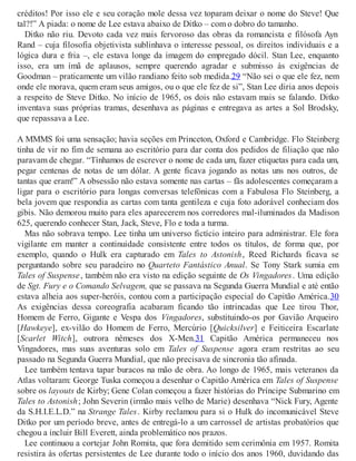 créditos! Por isso ele e seu coração mole dessa vez toparam deixar o nome do Steve! Que
tal?!” A piada: o nome de Lee estava abaixo de Ditko – com o dobro do tamanho.
Ditko não riu. Devoto cada vez mais fervoroso das obras da romancista e filósofa Ayn
Rand – cuja filosofia objetivista sublinhava o interesse pessoal, os direitos individuais e a
lógica dura e fria –, ele estava longe da imagem do empregado dócil. Stan Lee, enquanto
isso, era um ímã de aplausos, sempre querendo agradar e submisso às exigências de
Goodman – praticamente um vilão randiano feito sob medida.29 “Não sei o que ele fez, nem
onde ele morava, quem eram seus amigos, ou o que ele fez de si”, Stan Lee diria anos depois
a respeito de Steve Ditko. No início de 1965, os dois não estavam mais se falando. Ditko
inventava suas próprias tramas, desenhava as páginas e entregava as artes a Sol Brodsky,
que repassava a Lee.
A MMMS foi uma sensação; havia seções em Princeton, Oxford e Cambridge. Flo Steinberg
tinha de vir no fim de semana ao escritório para dar conta dos pedidos de filiação que não
paravam de chegar. “Tínhamos de escrever o nome de cada um, fazer etiquetas para cada um,
pegar centenas de notas de um dólar. A gente ficava jogando as notas uns nos outros, de
tantas que eram!” A obsessão não estava somente nas cartas – fãs adolescentes começaram a
ligar para o escritório para longas conversas telefônicas com a Fabulosa Flo Steinberg, a
bela jovem que respondia as cartas com tanta gentileza e cuja foto adorável conheciam dos
gibis. Não demorou muito para eles aparecerem nos corredores mal-iluminados da Madison
625, querendo conhecer Stan, Jack, Steve, Flo e toda a turma.
Mas não sobrava tempo. Lee tinha um universo fictício inteiro para administrar. Ele fora
vigilante em manter a continuidade consistente entre todos os títulos, de forma que, por
exemplo, quando o Hulk era capturado em Tales to Astonish, Reed Richards ficava se
perguntando sobre seu paradeiro no Quarteto Fantástico Anual. Se Tony Stark sumia em
Tales of Suspense, também não era visto na edição seguinte de Os Vingadores. Uma edição
de Sgt. Fury e o Comando Selvagem, que se passava na Segunda Guerra Mundial e até então
estava alheia aos super-heróis, contou com a participação especial do Capitão América.30
As exigências dessa coreografia acabaram ficando tão intrincadas que Lee tirou Thor,
Homem de Ferro, Gigante e Vespa dos Vingadores, substituindo-os por Gavião Arqueiro
[Hawkeye], ex-vilão do Homem de Ferro, Mercúrio [Quicksilver] e Feiticeira Escarlate
[Scarlet Witch], outrora nêmeses dos X-Men.31 Capitão América permaneceu nos
Vingadores, mas suas aventuras solo em Tales of Suspense agora eram restritas ao seu
passado na Segunda Guerra Mundial, que não precisava de sincronia tão afinada.
Lee também tentava tapar buracos na mão de obra. Ao longo de 1965, mais veteranos da
Atlas voltaram: George Tuska começou a desenhar o Capitão América em Tales of Suspense
sobre os layouts de Kirby; Gene Colan começou a fazer histórias do Príncipe Submarino em
Tales to Astonish; John Severin (irmão mais velho de Marie) desenhava “Nick Fury, Agente
da S.H.I.E.L.D.” na Strange Tales. Kirby reclamou para si o Hulk do incomunicável Steve
Ditko por um período breve, antes de entregá-lo a um carrossel de artistas probatórios que
chegou a incluir Bill Everett, ainda problemático nos prazos.
Lee continuou a cortejar John Romita, que fora demitido sem cerimônia em 1957. Romita
resistira às ofertas persistentes de Lee durante todo o início dos anos 1960, duvidando das
 