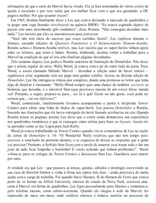 afirmações de que a sorte da Marvel havia virado. Ele já fora testemunha de vários ciclos de
queda e ascensão e por isso sabia que era melhor ficar com o que era garantido: a DC
pagava melhor. Por que assumir riscos?
Em 1965, Romita finalmente disse a Lee que estava deixando o mercado de quadrinhos e
ia pegar uma vaga fazendo storyboards na agência BBDO. “Eu estava esgotado depois de
passar oito anos desenhando gibi romântico”, disse Romita. “Não conseguia desenhar mais
nada.” Lee insistiu que eles se encontrassem para conversar.
“Você não tem ideia do sucesso que esses carinhas fazem”, Lee explicou durante o
almoço, sacando edições de Quarteto Fantástico e O Surpreendente Homem-Aranha.
Romita achou o Homem-Aranha terrível, mas Lee insistiu que os super-heróis tinham apelo
entre os leitores, que eram o futuro. Romita, titubeante, aceitou voltar a trabalhar para a
Marvel na condição de que só iria arte-finalizar páginas desenhadas.
Três semanas depois, Lee pediu a Romita amostras de ilustração do Demolidor. Não disse
que o artista regular da série, Wally Wood, já estava com o pé do outro lado da porta. Para
Wood, o assim chamado Método Marvel – desenhar a edição antes de haver roteiro –
significava criar argumento sem ser pago nem ganhar crédito. Assim, na décima edição de
Demolidor, Lee lhe entregou as rédeas por completo, dando uma premissa ao leitor que tinha
algo de familiar e insinuante. “Wally Wood sempre quis uma chance de também escrever as
histórias que desenha, e o adorável Stan (que precisava mesmo de um relax) falou: manda
ver! Portanto, a seguir, prepare-se para... sei lá o quê! Goste ou não goste, você pode ter
certeza que... vai ser diferente!”
Wood, contrariado, imediatamente levantou acampamento e partiu à incipiente Tower
Comics para editar uma linha de títulos de super-herói. Lee passou Demolidor a Romita,
baseado nas ilustrações que ele havia entregado do herói fazendo acrobacias no céu. Quando
Romita trouxe as páginas, porém, Lee disse que o estilo ainda denunciava sua experiência
nos quadrinhos românticos e que ia conseguir outro artista para fazer os layouts. Assim ele
ia aprender como se faz. Ligou para Jack Kirby.
Wood já estava trabalhando na Tower Comics quando viu os comentários de Lee na seção
de cartas de Demolidor n. 10: “O Wonderful Wally resolveu que não tem tempo para
escrever a conclusão no próximo número, e se esqueceu de deixar as respostas que a gente
vai precisar! Portanto, o Sofrido Stan ficou com a tarefa de amarrar essa trama toda e dar um
jeito de tudo ficar limpinho e bonitinho! E vocês achando que tinham problemas!”. Wood
voltou-se para os colegas da Tower Comics e descascou Stan Lee. Guardaria esse rancor
por anos.
A verdade era que Lee – que passava as terças, quintas, sábados e domingos escrevendo na
sua casa de Hewlett Harbor e vinha à firma nos outros três dias – ainda precisava de muita
ajuda com a carga de trabalho. Foi quando Steve Skeates, fã do Homem de Ferro que estava
perto de se formar na Alfred University, interior do estado de Nova York, escreveu uma
carta à Marvel em forma de quadrinhos, Lee ligou pessoalmente para Skeates e contratou-o,
pelo telefone mesmo, como editor-assistente. Quando ele chegou à sede da Marvel, foi
repassado de mesa em mesa, onde conferia roteiros e tentava auxiliar no processo de
 