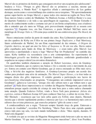 Marvel são os primeiros da história que conseguem envolver um escapista pós-adolescente”,
bradava o Voice. “Porque os gibis Marvel são os primeiros a suscitar, mesmo que
metaforicamente, o Mundo Real.” A tagarelice afiada e autoinquisitiva de Lee ganhou
destaque, assim como a verossimilhança dos cenários nova-iorquinos. “Há aproximadamente
quinze super-heróis no Grupo Marvel, e quase todos eles moram na região de Nova York.
Seus marcos lotam o centro de Manhattan. Na Madison Avenue, o Edifício Baxter é a casa
do Quarteto Fantástico e de toda a sua aparelhagem de segurança... O Doutor Estranho é
mestre do conhecimento oculto e costuma sair por aí em forma ectoplásmica; seus criadores
dão a entender que ele mora no Village, pois provavelmente ninguém ali se assusta com
espectros.”33 Enquanto isso, em San Francisco, o poeta Michael McClure usava um
monólogo de Strange Tales n. 130 como peça central de sua controversa peça The Beard, de
1965.
Houve entusiasmo similar da parte do mundo das artes. Roy Lichtenstein apropriou-se de
um dos quadros de Kirby em X-Men na sua pintura Image Duplicator, e Paul Morrissey,
futuro colaborador de Warhol, fez um filme experimental de dez minutos, A Origem do
Capitão América, no qual um ator lia Tales of Suspense n. 36 em voz alta. Havia outros
gibis espalhados pelo fundo do filme de Morrissey – e eram todos gibis Marvel. Lee
aproveitou a oportunidade e tacou o logo “Marvel Pop Art Productions” no cantinho das
capas. Kirby também via ressonância com a arte contemporânea: fez experimentos de
fotocolagem grisaille nas histórias do Quarteto Fantástico, conferindo grandiosidade a
sequências no espaço sideral (ou em outras dimensões).
Os quadrinhos também chamaram a atenção de Robert Lawrence, sócio da Grantray-
Lawrence Animation, que os espiava nas bancas e fez a conexão com o movimento da pop
art. Entrou em contato com Martin Goodman, que já estava ensinando ao filho mais novo,
Chip, o bê-á-bá dos negócios familiares. A Grantray-Lawrence propôs um acordo dos
sonhos para produzir uma série de animação, The Marvel Super Heroes, e ia tirar todas as
imagens direto dos gibis impressos. O estúdio garantiu a participação nos lucros de
merchandising relacionados ao programa. “Conseguimos um contrato impensável com os
Goodmans”, gabava-se Lawrence, “porque eles não sabiam nem o que tinham nem o que
podiam”.34 Nada disso impressionava os vizinhos da Magazine Management, que ainda não
entendiam porque aquela coisinha de criança de uma hora para a outra andava chamando
tanta atenção. Quando Federico Fellini, vindo a Nova York para promover Julieta dos
espíritos, correu à Madison Avenue 625 para conhecer Stan Lee, o editor da revista Men –
Mel Shestack – escarneceu que Lee nem sabia quem era Fellini; anos depois, Shestack
insistiu que o diretor rapidamente perdeu o interesse por Lee e se harmonizou mais com os
editores das revistas pitorescas, que eram eles próprios “gibis de carne e osso”.
A condescendência era a regra. “Estavam sempre fazendo troça da gente. Entravam e
ficavam de risadinhas”, recordou Flo Steinberg. “Mario Puzo dava uma espiada quando
estava indo para sua sala, via todo mundo trabalhando e dizia: ‘Mais rápido, duendes. O
Natal está chegando”.
A verdade era que as revistas da Magazine Management ainda botavam o pão na mesa de
Martin Goodman. “O que mais vendia eram as revistas masculinas”, disse Ivan Prashker,
 