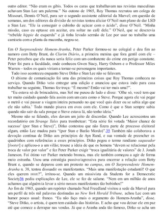 outro editor. “Não eram os gibis. Todos os caras que trabalhavam nas revistas masculinas
achavam Stan Lee um palerma.” No outono de 1965, Roy Thomas recrutou um colega de
Missouri, Dennis O’Neil, para ser o segundo assistente editorial da Marvel; em questão de
semanas, um dos editores da divisão de revistas tentou aliciar O’Neil num plano de dar LSD
a Stan Lee. “Ele ia conseguir o cubinho de açúcar com o ácido”, disse O’Neil. “Minha
missão, caso eu optasse em aceitar, era soltar no café dele.” O’Neil, que se descrevia
“rebelde hippie de esquerda” e já tinha levado sermão de Lee por usar no trabalho uma
camiseta com a planta da maconha, negou-se.
Em O Surpreendente Homem-Aranha, Peter Parker formou-se no colegial e deu fim ao
namoro com Betty Brant, do Clarim Diário, a primeira menina que fora gentil com ele –
Peter percebeu que ela nunca seria feliz com um combatente do crime em perigo constante.
Peter foi para a faculdade, onde conheceu Gwen Stacy, Harry Osborn e o Professor Miles
Warren – todos os quais viriam a tornar-se personagens importantes.
Tudo isso aconteceu enquanto Steve Ditko e Stan Lee não se falavam.
O abismo de comunicação foi uma das primeiras coisas que Roy Thomas conheceu no
serviço. Quando Ditko veio entregar uma edição e anunciou que estava indo para casa
trabalhar na seguinte, Thomas fez troça: “É mesmo? Então vai ter mais uma?”.
“Eu estava só de brincadeira, mas Sol me puxou de lado e disse: ‘Olhe só, você tem que
ter muito cuidado quando fala assim com um cara como o Steve. Porque agora ele vai pegar
o metrô e vai passar a viagem inteira pensando no que você quis dizer ou se sabia algo que
ele não sabia.’ Todo mundo pisava em ovos com ele. Como é que o Stan sempre sabia
quando não sair da sala porque o Steve estava lá, não tenho ideia.”
Mesmo não se falando, eles davam um jeito de discordar. Quando Lee acrescentou um
recordatório em Strange Tales para trombetear: “Esta série foi votada ‘Maior chance de
sucesso’ (por Stan e Steve)”, Ditko contestou que não fizera parte de processo eleitoral
algum, então Lee mudou para “(por Stan e Barão Mordo)”.35 Também não colaborava a
devoção contínua de Ditko aos princípios de Ayn Rand, e sua vontade de preencher os
quadrinhos com referências a esses princípios. Ditko pegou o termo randiano saqueador
[looter] e aplicou-o a um vilão; trouxe a ideia de que os homens “devem se relacionar pela
troca de valor por valor” e fez Peter Parker exigir “troca igualitária de valores” de J. Jonah
Jameson. Foi ótimo ver Parker metendo bronca, mas ele também começou a agir de forma
meio estranha. Usou uma estratégia passivo/agressiva para encerrar a relação com Betty
Brant e, quando se deparou com um protesto no campus, em O Surpreendente Homem-
Aranha n. 38, tentou dissuadir os manifestantes. “Mais uma manifestação estudantil! O que
eles querem HOJE?”, irritou-se. Quando um missivista da Students for a Democratic
Society36 pediu explicações de Lee, ele se fez de salame. “Nem em um milhão de anos
achamos que alguém ia levar a sério nossos manifestantes tão bobinhos!”
Ao fim de 1965, quando um repórter chamado Ned Freedland visitou a sede da Marvel para
um perfil de três mil palavras destinadas ao New York Herald Tribune, achou Lee com um
humor pouco usual: franco. “Eu não faço mais o argumento do Homem-Aranha”, disse.
“Steve Ditko, o artista, é quem tem cuidado das histórias. E acho que vou deixar ele em paz
até que comece a derrapar nas vendas. Já que o Aranha anda tão famoso, Ditko se acha um
 