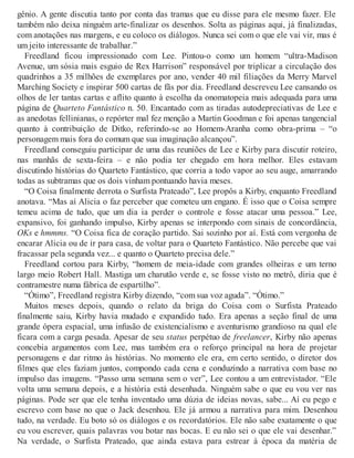 gênio. A gente discutia tanto por conta das tramas que eu disse para ele mesmo fazer. Ele
também não deixa ninguém arte-finalizar os desenhos. Solta as páginas aqui, já finalizadas,
com anotações nas margens, e eu coloco os diálogos. Nunca sei com o que ele vai vir, mas é
um jeito interessante de trabalhar.”
Freedland ficou impressionado com Lee. Pintou-o como um homem “ultra-Madison
Avenue, um sósia mais esguio de Rex Harrison” responsável por triplicar a circulação dos
quadrinhos a 35 milhões de exemplares por ano, vender 40 mil filiações da Merry Marvel
Marching Society e inspirar 500 cartas de fãs por dia. Freedland descreveu Lee cansando os
olhos de ler tantas cartas e aflito quanto à escolha da onomatopeia mais adequada para uma
página de Quarteto Fantástico n. 50. Encantado com as tiradas autodepreciativas de Lee e
as anedotas fellinianas, o repórter mal fez menção a Martin Goodman e foi apenas tangencial
quanto à contribuição de Ditko, referindo-se ao Homem-Aranha como obra-prima – “o
personagem mais fora do comum que sua imaginação alcançou”.
Freedland conseguiu participar de uma das reuniões de Lee e Kirby para discutir roteiro,
nas manhãs de sexta-feira – e não podia ter chegado em hora melhor. Eles estavam
discutindo histórias do Quarteto Fantástico, que corria a todo vapor ao seu auge, amarrando
todas as subtramas que os dois vinham pontuando havia meses.
“O Coisa finalmente derrota o Surfista Prateado”, Lee propôs a Kirby, enquanto Freedland
anotava. “Mas aí Alicia o faz perceber que cometeu um engano. É isso que o Coisa sempre
temeu acima de tudo, que um dia ia perder o controle e fosse atacar uma pessoa.” Lee,
expansivo, foi ganhando impulso, Kirby apenas se interpondo com sinais de concordância,
OKs e hmmms. “O Coisa fica de coração partido. Sai sozinho por aí. Está com vergonha de
encarar Alicia ou de ir para casa, de voltar para o Quarteto Fantástico. Não percebe que vai
fracassar pela segunda vez... e quanto o Quarteto precisa dele.”
Freedland cortou para Kirby, “homem de meia-idade com grandes olheiras e um terno
largo meio Robert Hall. Mastiga um charutão verde e, se fosse visto no metrô, diria que é
contramestre numa fábrica de espartilho”.
“Ótimo”, Freedland registra Kirby dizendo, “com sua voz aguda”. “Ótimo.”
Muitos meses depois, quando o relato da briga do Coisa com o Surfista Prateado
finalmente saiu, Kirby havia mudado e expandido tudo. Era apenas a seção final de uma
grande ópera espacial, uma infusão de existencialismo e aventurismo grandioso na qual ele
ficara com a carga pesada. Apesar de seu status perpétuo de freelancer, Kirby não apenas
concebia argumentos com Lee, mas também era o reforço principal na hora de projetar
personagens e dar ritmo às histórias. No momento ele era, em certo sentido, o diretor dos
filmes que eles faziam juntos, compondo cada cena e conduzindo a narrativa com base no
impulso das imagens. “Passo uma semana sem o ver”, Lee contou a um entrevistador. “Ele
volta uma semana depois, e a história está desenhada. Ninguém sabe o que eu vou ver nas
páginas. Pode ser que ele tenha inventado uma dúzia de ideias novas, sabe... Aí eu pego e
escrevo com base no que o Jack desenhou. Ele já armou a narrativa para mim. Desenhou
tudo, na verdade. Eu boto só os diálogos e os recordatórios. Ele não sabe exatamente o que
eu vou escrever, quais palavras vou botar nas bocas. E eu não sei o que ele vai desenhar.”
Na verdade, o Surfista Prateado, que ainda estava para estrear à época da matéria de
 