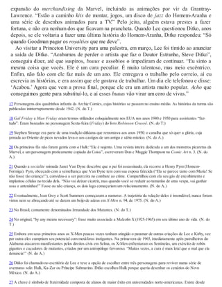 expansão do merchandising da Marvel, incluindo as animações por vir da Grantray-
Lawrence. “Estão a caminho kits de montar, jogos, um disco de jazz do Homem-Aranha e
uma série de desenhos animados para a TV.” Pelo jeito, alguém estava prestes a fazer
fortuna, e não era nenhum dos que ficavam na prancheta. Quando Lee questionou Ditko, anos
depois, se ele voltaria a fazer uma última história do Homem-Aranha, Ditko respondeu: “Só
quando Goodman pagar os royalties que me deve”.
Ao visitar a Princeton University para uma palestra, em março, Lee foi tímido ao anunciar
a saída de Ditko. “Acabamos de perder o artista que faz o Doutor Estranho, Steve Ditko”,
conseguiu dizer, até que suspiros, buuus e assobios o impediram de continuar. “Eu sinto a
mesma coisa que vocês. Ele é um cara peculiar. É muito talentoso, mas meio excêntrico.
Enfim, não falo com ele faz mais de um ano. Ele entregava o trabalho pelo correio, aí eu
escrevia as histórias, e era assim que ele gostava de trabalhar. Um dia ele telefonou e disse:
‘Acabou.’ Agora que vem a prova final, porque ele era um artista muito popular. Acho que
conseguimos gente para substituí-lo, e aí esses buuus vão virar um coro de vivas.”
17 Personagens dos quadrinhos infantis da Archie Comics, cujas histórias se passam no ensino médio. As histórias da turma são
publicadas ininterruptamente desde 1942. (N. do T.)
18 Gal Friday e Man Friday eram termos utilizados coloquialmente nos EUA nos anos 1940 e 1950 para assistentes “faz-
tudo”. Eram baseados no personagem Sexta-feira (Friday) do livro Robinson Crusoé. (N. do T.)
19 Stephen Strange era parte de uma tradição ditkiana que remontava aos anos 1950: o canalha que só quer a glória, cuja
jornada ao Oriente de picos nevados leva-o aos castigos de um antigo e sábio místico. (N. do A.)
20 Os primeiros fãs não foram gentis com o Hulk: “Ele é nojento. Uma revista inteira dedicada a um dos monstros picaretas da
Marvel, e um personagem praticamente copiado do Coisa”, escreveram Don e Maggie Thompson na Comic Art n. 3. (N. do
A.)
21 Quando a socialite mimada Janet Van Dyne descobre que o pai foi assassinado, ela recorre a Henry Pym (Homem-
Formiga). Pym, obcecado com a semelhança que Van Dyne tem com sua esposa falecida (“Ela se parece tanto com Maria! Se
não fosse tão criança!”), convidou-a a ser parceira no combate ao crime. Compartilhou com ela seu gás de encolhimento e
implantou células no tecido dela. “Não vai deixar cicatriz, mas quando você se reduzir ao tamanho de uma vespa, vai ganhar
asas e anteninhas!” Fosse ou não criança, os dois logo começariam um relacionamento. (N. do A.)
22 Eventualmente, Jean Grey e Scott Summers começaram a namorar. A trajetória da relação deles é insondável; nunca foram
vistos nem se abraçando até se darem um beijo de adeus em X-Men n. 94, de 1975. (N. do A.)
23 No Brasil, comumente denominados Irmandade dos Mutantes. (N. do T.)
24 No original, “by any means necessary”: frase muito associada a Malcolm X (1925-1965) em seu último ano de vida. (N. do
T.)
25 Embora em seus primeiros anos os X-Men poucas vezes tenham atingido o patamar de outras criações de Lee e Kirby, vez
por outra eles cumpriam seu potencial com metáforas instigantes. Na primavera de 1965, imediatamente após patrulheiros do
Alabama atacarem manifestantes pelos direitos civis em Selma, os X-Men enfrentaram os Sentinelas, um exército de robôs
gigantes e caçadores de mutantes, criados por um antropólogo fervoroso. “Muitas vezes, a cura é mais letal que o mal que ela
denuncia!” (N. do A.)
26 Ditko foi chamado no escritório de Lee e teve a opção de escolher entre três personagens para reviver numa série de
aventuras solo: Hulk, Ka-Zar ou Príncipe Submarino. Ditko escolheu Hulk porque queria desenhar os cenários do Novo
México. (N. do A.)
27 A chave é símbolo de fraternidade composta de alunos de maior êxito em universidades norte-americanas. Existe desde
 