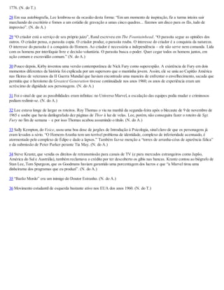 1776. (N. do T.)
28 Em sua autobiografia, Lee lembrou-se da ocasião desta forma: “Em um momento de inspiração, fiz a turma inteira sair
marchando do escritório e fomos a um estúdio de gravação a umas cinco quadras... fizemos um disco para os fãs, tudo de
improviso”. (N. do A.)
29 “O criador está a serviço de seu próprio juízo”, Rand escreveu em The Fountainhead. “O parasita segue as opiniões dos
outros. O criador pensa, o parasita copia. O criador produz, o parasita rouba. O interesse do criador é a conquista da natureza.
O interesse do parasita é a conquista do Homem. Ao criador é necessária a independência – ele não serve nem comanda. Lida
com os homens por interlóquio livre e decisão voluntária. O parasita busca o poder. Quer cegar todos os homens juntos, em
ação comum e escravidão comum.” (N. do A.)
30 Pouco depois, Kirby inventou uma versão contemporânea de Nick Fury como superespião. A existência de Fury em dois
momentos diferentes da história foi explicada por um supersoro que o mantinha jovem. Assim, ele se uniu ao Capitão América
nas fileiras de veteranos da II Guerra Mundial que haviam encontrado uma maneira de enfrentar o envelhecimento, sacada que
permitiu que o heroísmo da Greatest Generation tivesse continuidade nos anos 1960; os anos de experiência eram um
acréscimo de dignidade aos personagens. (N. do A.)
31 Foi o sinal de que as possibilidades eram infinitas: no Universo Marvel, a escalação das equipes podia mudar e criminosos
podiam redimir-se. (N. do A.)
32 Lee estava longe de largar os roteiros. Roy Thomas o viu na manhã da segunda-feira após o blecaute de 9 de novembro de
1965 e soube que havia datilografado dez páginas de Thor à luz de velas. Lee, porém, não conseguira fazer o roteiro de Sgt.
Fury no fim de semana – e por isso Thomas acabou assumindo o título. (N. do A.)
33 Sally Kempton, do Voice, usou uma boa dose de jargões de Introdução à Psicologia, sinal claro de que os personagens já
eram levados a sério. “O Homem-Aranha tem um terrível problema de identidade, complexo de inferioridade acentuado, é
atormentado pelo complexo de Édipo e dado a lapsos.” Também faz-se menção a “torres de arranha-céus de aparência fálica”
e da submissão de Peter Parker perante Tia May. (N. do A.)
34 Steve Krantz, que vendia os direitos de retransmissão para canais de TV (e para mercados estrangeiros como Japão,
América do Sul e Austrália), também reclamava o crédito por ter descoberto os gibis nas bancas. Krantz contou ao biógrafo de
Stan Lee, Tom Spurgeon, que os Goodmans haviam garantido uma porcentagem dos lucros e que “a Marvel tirou uma
dinheirama dos programas que eu produzi”. (N. do A.)
35 “Barão Mordo” era um inimigo do Doutor Estranho. (N. do A.)
36 Movimento estudantil de esquerda bastante ativo nos EUA dos anos 1960. (N. do T.)
 